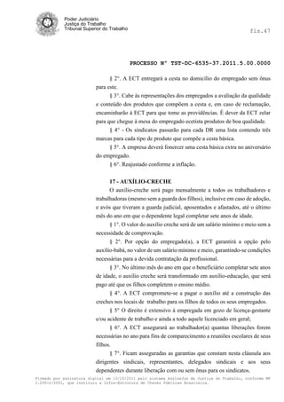 Poder Judiciário
            Justiça do Trabalho
            Tribunal Superior do Trabalho                                                     fls.47




                                            PROCESSO Nº TST-DC-6535-37.2011.5.00.0000

                                § 2°. A ECT entregará a cesta no domicílio do empregado sem ônus
                          para este.
                                § 3°. Cabe às representações dos empregados a avaliação da qualidade
                          e conteúdo dos produtos que compõem a cesta e, em caso de reclamação,
                          encaminharão à ECT para que tome as providências. É dever da ECT zelar
                          para que chegue à mesa do empregado ecetista produtos de boa qualidade.
                               § 4° - Os sindicatos passarão para cada DR uma lista contendo três
                          marcas para cada tipo de produto que compõe a cesta básica.
                               § 5°. A empresa deverá fonercer uma cesta básica extra no aniversário
                          do empregado.
                                § 6°. Reajustado conforme a inflação.


                                17 - AUXÍLIO-CRECHE
                                O auxílio-creche será pago mensalmente a todos os trabalhadores e
                          trabalhadoras (mesmo sem a guarda dos filhos), inclusive em caso de adoção,
                          e avós que tiveram a guarda judicial, aposentados e afastados, até o último
                          mês do ano em que o dependente legal completar sete anos de idade.
                                § 1°. O valor do auxílio creche será de um salário mínimo e meio sem a
                          necessidade de comprovação.
                                § 2°. Por opção do empregado(a), a ECT garantirá a opção pelo
                          auxílio-babá, no valor de um salário mínimo e meio, garantindo-se condições
                          necessárias para a devida contratação da profissional.
                                § 3°. No último mês do ano em que o beneficiário completar sete anos
                          de idade, o auxílio creche será transformado em auxílio-educação, que será
                          pago até que os filhos completem o ensino médio.
                                § 4°. A ECT compromete-se a pagar o auxílio até a construção das
                          creches nos locais de trabalho para os filhos de todos os seus empregados.
                                § 5° O direito é extensivo à empregada em gozo de licença-gestante
                          e/ou acidente de trabalho e ainda a todo aquele licenciado em geral;
                                § 6°. A ECT assegurará ao trabalhador(a) quantas liberações forem
                          necessárias no ano para fins de comparecimento a reuniões escolares de seus
                          filhos.
                                § 7°. Ficam asseguradas as garantias que constam nesta cláusula aos
                          dirigentes sindicais, representantes, delegados sindicais e aos seus
                          dependentes durante liberação com ou sem ônus para os sindicatos.
Firmado por assinatura digital em 13/10/2011 pelo sistema AssineJus da Justiça do Trabalho, conforme MP
2.200-2/2001, que instituiu a Infra-Estrutura de Chaves Públicas Brasileira.
 