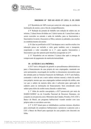 Poder Judiciário
                      Justiça do Trabalho
                      Tribunal Superior do Trabalho                                           fls.48




                                          PROCESSO Nº TST-DC-6535-37.2011.5.00.0000

                                 § 8° Reembolso de 100% (cem por cento) do valor pago às creches ou
                          instituições de ensino, com o fim do compartilhamento.
                                 § 9° Redução de jornada de trabalho sem redução de salário em, no
                          mínimo, 2 (duas) horas divididas em 2 (dois) turnos de 1 (uma) hora cada a
                          serem exercidos na entrada e saída do trabalho, para as funcionárias e
                          funcionários levarem e buscarem os filhos, naturais ou adotados, nas creches
                          ou estabelecimentos de ensino
                                § 10. Que na justificativa à ECT da despesa com o auxílio-creche e/ou
                          educação possa ser incluído o valor gasto também com o transporte,
                          respeitando o valor concedido no § 1°, para aqueles funcionários e
                          funcionários que não optarem pelo beneficio assegurado no § 9°.
                                § 11° Reembolso em no máximo 5 (cinco) dias após a entrega do
                          comprovante de pagamento da matrícula/mensalidade.


                                18 - AUXÍLIO CASA PRÓPRIA
                                A ECT terá a obrigação de garantir os procedimentos administrativos
                          para o financiamento da casa própria de seus empregados, mantendo um
                          setor permanente, encarregado de recolher os documentos necessários para
                          dar entrada junto ao Sistema Financeiro de Habitação. A ECT será fiadora,
                          custeando o valor de um e meio salário mínimo mensal, a título de auxílio
                          casa própria, mesmo que seus empregados tenham restrição de crédito, uma
                          vez que o salário da maioria deles não é suficiente para aprovação do
                          cadastro junto às instituições de financiamento. Será considerado como
                          salário para efeito de credito nesta cláusula o salário base.
                                § 1° Além do auxílio casa-própria, a ECT promoverá, por meio da
                          DAREC/GEREC ou do Conselho Nacional de Recursos Humanos, em
                          conjunto ou em parceria com o Ministério das Cidades, Postalis, FAT, CEF e
                          Banco do Brasil, um programa habitacional visando atender com casa
                          própria todos os servidores sem teto.
                                § 2° A ECT doará para os trabalhadores ecetistas terrenos obsoletos
                          para construção de complexos habitacionais e promover a parceria com a
                          CEF e Banco do Brasil para aquisição da casa própria com desconto em
                          folha.



Firmado por assinatura digital em 13/10/2011 pelo sistema AssineJus da Justiça do Trabalho, conforme MP
2.200-2/2001, que instituiu a Infra-Estrutura de Chaves Públicas Brasileira.
 