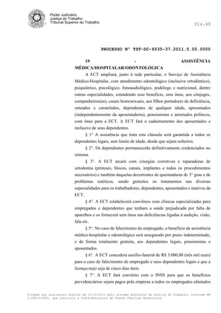 Poder Judiciário
            Justiça do Trabalho
            Tribunal Superior do Trabalho                                                     fls.49




                                            PROCESSO Nº TST-DC-6535-37.2011.5.00.0000

                                19                         -                       ASSISTÊNCIA
                          MÉDICA/HOSPITALAR/ODONTOLÓGICA
                                A ECT ampliará, junto à rede particular, o Serviço de Assistência
                          Médico-Hospitalar, com atendimento odontológico (inclusive ortodôntico),
                          psiquiátrico, psicológico, fonoaudiológico, podólogo e nutricional, dentre
                          outras especialidades, estendendo esse benefício, sem ônus, aos cônjuges,
                          companheiros(as), casais homosexuais, aos filhos portadores de deficiência,
                          enteados e curatelados, dependentes de qualquer idade, aposentados
                          (independentemente da aposentadoria), pensionistas e anistiados políticos,
                          com ônus para a ECT. A ECT fará o cadastramento dos aposentados e
                          inclusive de seus dependentes.
                                § 1° A assistência que trata esta cláusula será garantida a todos os
                          dependentes legais, sem limite de idade, desde que sejam solteiros.
                                § 2°. Os dependentes permanecerão definitivamente credenciados no
                          sistema.
                                § 3°. A ECT arcará com cirurgias corretivas e reparadoras de
                          ortodontia (próteses, blocos, canais, implantes e todos os procedimentos
                          necessários) e também daquelas decorrentes de queimaduras de 3° grau e de
                          problemas estéticos, sendo gratuitos os tratamentos nas diversas
                          especialidades para os trabalhadores, dependentes, aposentados e inativos da
                          ECT.
                                 § 4°. A ECT estabelecerá convênios com clínicas especializadas para
                          empregados e dependentes que tenham a saúde prejudicada por falta de
                          aparelhos e os fornecerá sem ônus nas deficiências ligadas à audição, visão,
                          fala etc.
                                 § 5°. No caso de falecimento do empregado, o beneficio da assistência
                          médico-hospitalar e odontológica será assegurado por prazo indeterminado,
                          e de forma totalmente gratuita, aos dependentes legais, pensionistas e
                          aposentados.
                                § 6°. A ECT concederá auxílio-funeral de R$ 3.000,00 (três mil reais)
                          para o caso de falecimento de empregado e seus dependentes legais e que a
                          licença-nojo seja de cinco dias úteis.
                                § 7°. A ECT fará convênio com o INSS para que os benefícios
                          previdenciários sejam pagos pela empresa a todos os empregados afastados

Firmado por assinatura digital em 13/10/2011 pelo sistema AssineJus da Justiça do Trabalho, conforme MP
2.200-2/2001, que instituiu a Infra-Estrutura de Chaves Públicas Brasileira.
 