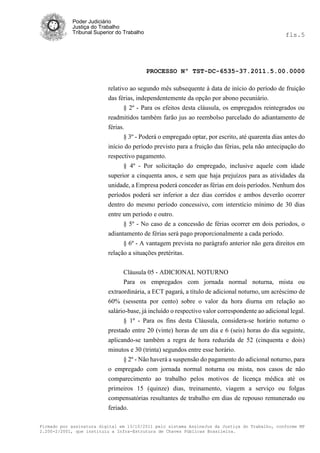 Poder Judiciário
            Justiça do Trabalho
            Tribunal Superior do Trabalho                                                        fls.5




                                            PROCESSO Nº TST-DC-6535-37.2011.5.00.0000

                          relativo ao segundo mês subsequente à data de início do período de fruição
                          das férias, independentemente da opção por abono pecuniário.
                                 § 2º - Para os efeitos desta cláusula, os empregados reintegrados ou
                          readmitidos também farão jus ao reembolso parcelado do adiantamento de
                          férias.
                                 § 3º - Poderá o empregado optar, por escrito, até quarenta dias antes do
                          início do período previsto para a fruição das férias, pela não antecipação do
                          respectivo pagamento.
                                § 4º - Por solicitação do empregado, inclusive aquele com idade
                          superior a cinquenta anos, e sem que haja prejuízos para as atividades da
                          unidade, a Empresa poderá conceder as férias em dois períodos. Nenhum dos
                          períodos poderá ser inferior a dez dias corridos e ambos deverão ocorrer
                          dentro do mesmo período concessivo, com interstício mínimo de 30 dias
                          entre um período e outro.
                                § 5º - No caso de a concessão de férias ocorrer em dois períodos, o
                          adiantamento de férias será pago proporcionalmente a cada período.
                                § 6º - A vantagem prevista no parágrafo anterior não gera direitos em
                          relação a situações pretéritas.


                                Cláusula 05 - ADICIONAL NOTURNO
                                Para os empregados com jornada normal noturna, mista ou
                          extraordinária, a ECT pagará, a título de adicional noturno, um acréscimo de
                          60% (sessenta por cento) sobre o valor da hora diurna em relação ao
                          salário-base, já incluído o respectivo valor correspondente ao adicional legal.
                                § 1º - Para os fins desta Cláusula, considera-se horário noturno o
                          prestado entre 20 (vinte) horas de um dia e 6 (seis) horas do dia seguinte,
                          aplicando-se também a regra de hora reduzida de 52 (cinquenta e dois)
                          minutos e 30 (trinta) segundos entre esse horário.
                                § 2º - Não haverá a suspensão do pagamento do adicional noturno, para
                          o empregado com jornada normal noturna ou mista, nos casos de não
                          comparecimento ao trabalho pelos motivos de licença médica até os
                          primeiros 15 (quinze) dias, treinamento, viagem a serviço ou folgas
                          compensatórias resultantes de trabalho em dias de repouso remunerado ou
                          feriado.

Firmado por assinatura digital em 13/10/2011 pelo sistema AssineJus da Justiça do Trabalho, conforme MP
2.200-2/2001, que instituiu a Infra-Estrutura de Chaves Públicas Brasileira.
 