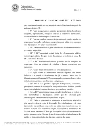 Poder Judiciário
                      Justiça do Trabalho
                      Tribunal Superior do Trabalho                                            fls.50




                                          PROCESSO Nº TST-DC-6535-37.2011.5.00.0000

                          para tratamento de saúde, em um prazo |máximo de 30 (trinta) dias a partir da
                          assinatura deste ACT. |
                                § 8°. Ficam asseguradas as garantias que constam desta cláusula aos
                          dirigentes, representantes, delegados sindicais e respectivos dependentes,
                          durante a liberação com ônus para os sindicatos.
                                § 9°. Fica assegurada a manutenção da assistência médica a todos os
                          empregados lesionados e afastados com problemas de saúde, bem como aos
                          seus dependentes, por tempo indeterminado.
                                § 10°. Serão substituídas as guias de consultas ou de exames médicos
                          por cartões magnéticos.
                                § 11°. A ECT aumentará o atual limite de 1,2 para quatro salários
                          mínimos para adesão dos pais como dependentes no sistema de saúde da
                          ECT, sem limite de idade.
                                §12°. A ECT fonecerá medicamento gratuito e auxílio transporte ao
                          empregado vítima de acidente de trabalho e doença ocupacional em
                          tratamento.
                                 §13°. Haverá tratamento também nos casos de neoplasias.
                                 §14°. Que voltem os ambulatórios médicos regionais que foram
                          fechados e se amplie o atendimento dos já existentes, sendo que os
                          laboratórios odontológicos da ECT sejam equipados e possam oferecer todos
                          os tratamentos dentários sem ônus para o empregado.
                                 § 15°. Que a ECT garanta a operação de laqueadura, vasectomia,
                          gastroplastia e exame de mamografia, independentemente da idade, quando
                          os(as) conveniados(as) assim o desejarem, sem nenhuma restrição.
                                 § 16°. A ECT garantirá cirurgia de correção visual a laser, se couber, a
                          seus trabalhadores e dependentes, sempre que for solicitada pelo
                          oftalmologista, sem nenhuma restrição quanto ao grau.
                                § 17°. Todas as guias médicas necessárias ao atendimento preventivo
                          e/ou curativo deverão estar à disposição dos trabalhadores e de seus
                          dependentes nas unidades e/ou postos de saúde, nos municípios onde os
                          mesmos exercem suas respectivas funções. Fica vedada a interferência do
                          GRH ou outros setores da ECT no que diz respeito à limitação de emissão de
                          guias a quem necessitar. No caso de uso de emergência, até a implantação do
                          cartão, os funcionários terão dez dias para a entrega das guias.

Firmado por assinatura digital em 13/10/2011 pelo sistema AssineJus da Justiça do Trabalho, conforme MP
2.200-2/2001, que instituiu a Infra-Estrutura de Chaves Públicas Brasileira.
 