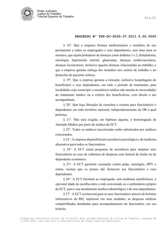 Poder Judiciário
            Justiça do Trabalho
            Tribunal Superior do Trabalho                                                     fls.51




                                            PROCESSO Nº TST-DC-6535-37.2011.5.00.0000

                               § 18°. Que a empresa forneça medicamentos e remédios de uso
                          permanente a todos os empregados e seus dependentes, sem ônus para os
                          mesmos, que sejam portadores de doenças como diabetes 1 e 2, dislipidemia,
                          oncologia, hipertensão arterial, glaucomas, doenças cardiovasculares,
                          doenças locomotoras, inclusive aquelas doenças relacionadas ao trabalho; e
                          que a empresa garanta entrega dos remédios nos setores de trabalho e no
                          domicílio do paciente crônico.
                                § 19°. Que a empresa garanta a remoção, inclusive hospedagens do
                          beneficiário e seus dependentes, em todo o período de tratamento, para
                          localidades cujo município a assistência médica não atenda às necessidades
                          do tratamento médico ou a critério dos beneficiários, com direito a um
                          acompanhante.
                                § 20°. Que haja liberação de consultas e exames para funcionários e
                          dependentes em todo território nacional, independentemente da DR a qual
                          pertença.
                                § 21°. Não será exigida, em hipótese alguma, a homologação de
                          Atestado Médico por parte do médico da ECT.
                                § 22°. Todos os médicos terceirizados serão substituídos por médicos
                          concursados.
                                § 23°. A empresa disponibilizará assistência psicológica e de medicina
                          alternativa para todos os funcionários.
                                § 24°. A ECT criará programa de assistência para amparar seus
                          funcionários no caso de cobertura de despesas com funeral de titular ou de
                          dependente econômico.
                                § 25°. A ECT garantirá vacinação contra gripe, meningite, HPV e
                          outras vacinas que os postos não fornecem aos funcionários e seus
                          dependentes.
                               § 26°. A ECT facultará ao empregado, sem nenhuma interferência, a
                          opcional idade de escolha entre a rede conveniada ou o ambulatório próprio
                          da ECT, para o seu atendimento medico/odontológico e de seus dependentes.
                               § 27°. A ECT esclarecerá para os seus funcionários através de boletins
                          informativos do RH, impressos em suas unidades, as despesas médicas
                          compartilhadas detalhadas para acompanhamento do funcionário, em seu
                          holerite.

Firmado por assinatura digital em 13/10/2011 pelo sistema AssineJus da Justiça do Trabalho, conforme MP
2.200-2/2001, que instituiu a Infra-Estrutura de Chaves Públicas Brasileira.
 