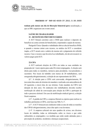 Poder Judiciário
                      Justiça do Trabalho
                      Tribunal Superior do Trabalho                                           fls.54




                                          PROCESSO Nº TST-DC-6535-37.2011.5.00.0000

                          tenham pelo menos um dia de liberação bimestral para socialização, e
                          que as DR's organizem um evento anual.


                                SAÚDE DO TRABALHADOR
                                21 - BENEFÍCIOS PREVIDENCIÁRIOS
                                A ECT firmará convênio com o INSS para realizar o deposito do
                          benefício na conta corrente do beneficiário, respeitando a opção do mesmo.
                                Parágrafo Único: Quando o trabalhador obtiver alta do benefício INSS,
                          e quando o mesmo entrar com recurso, ou médico da ECT o considerar
                          inapto, a ECT arcará com o salário do mesmo até o julgamento do referido
                          recurso. Caso o recurso seja favorável ao trabalhador, ele deverá ressarcir os
                          valores pagos pela ECT.


                               22-CIPA
                               A ECT realizará eleições da CIPA em todas as suas unidades na
                          proporção de 1 (um) cipeiro para cada 20 (vinte) empregados. A eleição será
                          direta para todos os membros, inclusive para presidente, vice-presidente e
                          secretário. Nos locais de trabalho com menos de 20 trabalhadores, será
                          assegurada,obrigatoriamente, a eleição de um representante da CIPA.
                                §1°. A eleição para a CIPA será convocada, obrigatoriamente, 90
                          (noventa) dias antes do término do mandato e realizada com antecedência de
                          45 (quarenta e cinco) dias do seu término. Cada mandato da CIPA terá
                          duração de dois anos. Os sindicatos dos trabalhadores deverão receber
                          notificação do edital de convocação para eleição da CIPA e participar de
                          todo o processo eleitoral. Em caso de mobilização sindical (greve), a eleição
                          ficará suspensa.
                                § 2°. A pedido da CIPA, a empresa liberará os cipeiros para realizar os
                          trabalhos pertinentes à CIPA, com base nas NRs 5 e 7.
                                § 3°. A ECT fornecerá aos sindicatos todas as atas de todas as reuniões
                          das CIPAS obrigatoriamente, cinco dias após a sua lavratura.
                                § 4°. A empresa colocará em seus quadros de avisos, nos diversos
                          locais de trabalho, todas as informações sobre os riscos a que estão
                          submetidos os empregados e as medidas que estão sendo adotadas para a
                          prevenção de acidentes, incidentes e doenças ocupacionais.

Firmado por assinatura digital em 13/10/2011 pelo sistema AssineJus da Justiça do Trabalho, conforme MP
2.200-2/2001, que instituiu a Infra-Estrutura de Chaves Públicas Brasileira.
 