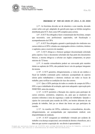 Poder Judiciário
            Justiça do Trabalho
            Tribunal Superior do Trabalho                                                     fls.55




                                            PROCESSO Nº TST-DC-6535-37.2011.5.00.0000

                                 § 5°. As bicicletas deverão ser de alumínio e com marcha, devendo
                          conter selim com gel, adaptador de garrafa para água ou bebida energética
                          distribuída pela ECT, bem como EPI completo para ciclista.
                                 § 6°. A ECT fica obrigada a fazer a manutenção das bicicletas, sempre
                          que necessário, com profissionais capacitados, sob fiscalização e
                          acompanhamento da CIPA.
                                § 7°. A ECT fica obrigada a garantir a participação dos sindicatos nos
                          cursos relativos à CIPA voltados aos empregados eleitos e reeleitos, titulares
                          e suplentes, para o exercício do mandato.
                                § 8°. A ECT obriga-se a fornecer qualquer documentação solicitada
                          pelos cipeiros. Caso o documento solicitado não faça parte dos documentos
                          básicos, a mesma obriga-se a solicitar aos órgãos competentes, no prazo
                          máximo de 72 horas.
                                 § 9°. A reunião extraordinária poderá ser convocada pelo membro
                          titular ou suplente da CIPA, não podendo haver veto de qualquer integrante
                          da mesma.
                                § 10°. A ECT garantirá, obrigatoriamente, a visita de um médico e
                          fiscal do trabalho contratado pelos sindicatos acompanhado de cipeiros
                          eleitos pelos trabalhadores e diretores sindicais em todos os locais de
                          trabalho, para verificar as condições de risco dos setores.
                                § 11°. Que a CIPA participe de todos os estudos de compra de EPIs e
                          EPCs e que o trabalhador dê avaliação, após teste adequado e aprovação pelo
                          INMETRO, antes da compra.
                                § 12°. A ECT permitirá a liberação dos cipeiros para participar de
                          cursos externos, seminários, simpósios, etc, para que se atualizem nos
                          assuntos referentes à área de segurança e saúde do trabalhador. Quando o
                          cipeiro for convocado para reunião da CIPA, em horário diferente de sua
                          jornada de trabalho, fará jus ao abono das horas em que participou da
                          reunião.
                                § 13°. As reuniões de CIPAs, ordinárias e extraordinárias, deverão,
                          obrigatoriamente, ser acompanhadas por representante sindical, com
                          disponibilidade do sindicato.
                                § 14°. A ECT assegurará ao trabalhador vitimado por acidente de
                          trabalho e/ou doença ocupacional, sem retirada de direitos e benefícios, até a
                          data em que ocorrer a aquisição do seu direito à aposentadoria.
Firmado por assinatura digital em 13/10/2011 pelo sistema AssineJus da Justiça do Trabalho, conforme MP
2.200-2/2001, que instituiu a Infra-Estrutura de Chaves Públicas Brasileira.
 