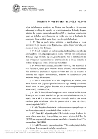 Poder Judiciário
                      Justiça do Trabalho
                      Tribunal Superior do Trabalho                                           fls.58




                                          PROCESSO Nº TST-DC-6535-37.2011.5.00.0000

                          pelos trabalhadores, condições de higiene nas bancadas e ferramentas
                          adequadas; proibição do trabalho em pé continuamente e definição do peso
                          máximo das caixetas manuseadas, conforme NR 6; e tapete de borracha nos
                          locais de trabalho, especificamente na região sul, com a finalidade de
                          amenizar o frio e umidade a que ficam expostos os trabalhadores.
                                § 4°. Que se adote como uniforme o guarda-chuva e bolsa
                          impermeável, em especial no sul do país, onde o clima é mais variável e com
                          épocas de chuvas bem definidas.
                               § 5°. A ECT fornecerá aos carteiros(as) e atendentes tênis providos de
                          amortecedores com gel para proteção da colima vertebral, bem como camisa
                          de manga longa em malha especial, jaquetas de frio para os trabalhadores da
                          área operacional e administrativa e chapéu com aba a fim de aumentar a
                          proteção à exposição solar, a critério do trabalhador.
                                § 6°. O uniforme adequado, incluindo o calçado, será distribuído a
                          cada três meses, sendo que a bermuda, de uso opcional, será encaminhada
                          para distribuição em todas as regiões no verão. Em caso de acidente, o
                          uniforme será reposto imediatamente, podendo ser acompanhado pela
                          intranet a entrega dos materiais.
                                § 7°. Para o Motociclista, o EPI será composto de, no mínimo, duas
                          peças de cada item (capacete para inverno/verão tipo robocop com frente
                          móvel, luvas VA, calça, jaqueta de couro, bota e macacão apropriado para
                          motociclista), conforme NR 6.
                                § 8°. A ECT fornecerá sem ônus protetor solar, protetor labial e óculos
                          de sol/grau para todos os trabalhadores que executam atividades externas, de
                          acordo com a NR 6, e internas, conforme orientação médica, com marca
                          escolhida pelo trabalhador, além de guarda-chuva e capas de chuva,
                          aprovados pelo INMETRO.
                               § 9°. A ECT dará total orientação e treinamento aos empregados para o
                          uso dos equipamentos de proteção individual e coletivo.
                               § 10°. Todo EPI adquirido pela ECT, inclusive roupa de chuva de
                          motociclistas, deverão ter boa qualidade: um parecer técnico da CIPA, do
                          CESMT, de uma comissão composta por trabalhadores/usuários deste EPI e
                          aprovação do INMETRO.
                                § 11°. A ECT garantirá o cumprimento do PPRA nos locais de trabalho
                          pelo técnico de segurança do trabalho mensalmente.
Firmado por assinatura digital em 13/10/2011 pelo sistema AssineJus da Justiça do Trabalho, conforme MP
2.200-2/2001, que instituiu a Infra-Estrutura de Chaves Públicas Brasileira.
 