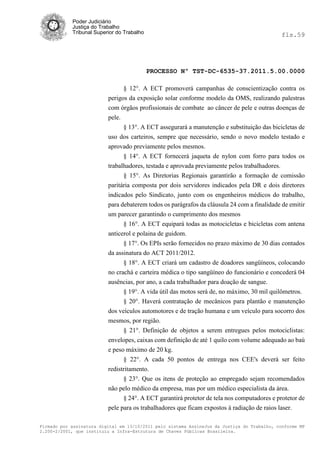 Poder Judiciário
            Justiça do Trabalho
            Tribunal Superior do Trabalho                                                     fls.59




                                            PROCESSO Nº TST-DC-6535-37.2011.5.00.0000

                                § 12°. A ECT promoverá campanhas de conscientização contra os
                          perigos da exposição solar conforme modelo da OMS, realizando palestras
                          com órgãos profissionais de combate ao câncer de pele e outras doenças de
                          pele.
                                § 13°. A ECT assegurará a manutenção e substituição das bicicletas de
                          uso dos carteiros, sempre que necessário, sendo o novo modelo testado e
                          aprovado previamente pelos mesmos.
                                § 14°. A ECT fornecerá jaqueta de nylon com forro para todos os
                          trabalhadores, testada e aprovada previamente pelos trabalhadores.
                                § 15°. As Diretorias Regionais garantirão a formação de comissão
                          paritária composta por dois servidores indicados pela DR e dois diretores
                          indicados pelo Sindicato, junto com os engenheiros médicos do trabalho,
                          para debaterem todos os parágrafos da cláusula 24 com a finalidade de emitir
                          um parecer garantindo o cumprimento dos mesmos
                                § 16°. A ECT equipará todas as motocicletas e bicicletas com antena
                          anticerol e polaina de guidom.
                                § 17°. Os EPIs serão fornecidos no prazo máximo de 30 dias contados
                          da assinatura do ACT 2011/2012.
                                § 18°. A ECT criará um cadastro de doadores sangüíneos, colocando
                          no crachá e carteira médica o tipo sangüíneo do funcionário e concederá 04
                          ausências, por ano, a cada trabalhador para doação de sangue.
                                § 19°. A vida útil das motos será de, no máximo, 30 mil quilômetros.
                                § 20°. Haverá contratação de mecânicos para plantão e manutenção
                          dos veículos automotores e de tração humana e um veículo para socorro dos
                          mesmos, por região.
                                § 21°. Definição de objetos a serem entregues pelos motociclistas:
                          envelopes, caixas com definição de até 1 quilo com volume adequado ao baú
                          e peso máximo de 20 kg.
                                § 22°. A cada 50 pontos de entrega nos CEE's deverá ser feito
                          redistritamento.
                                § 23°. Que os itens de proteção ao empregado sejam recomendados
                          não pelo médico da empresa, mas por um médico especialista da área.
                                § 24°. A ECT garantirá protetor de tela nos computadores e protetor de
                          pele para os trabalhadores que ficam expostos à radiação de raios laser.

Firmado por assinatura digital em 13/10/2011 pelo sistema AssineJus da Justiça do Trabalho, conforme MP
2.200-2/2001, que instituiu a Infra-Estrutura de Chaves Públicas Brasileira.
 