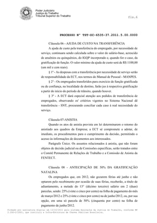 Poder Judiciário
                      Justiça do Trabalho
                      Tribunal Superior do Trabalho                                             fls.6




                                          PROCESSO Nº TST-DC-6535-37.2011.5.00.0000

                                 Cláusula 06 - AJUDA DE CUSTO NA TRANSFERÊNCIA
                                 A ajuda de custo pela transferência do empregado, por necessidade de
                          serviço, continuara sendo calculada sobre o valor do salário-base, acrescido
                          de anuênios ou quinquênios, do IGQP incorporado e, quando for o caso, da
                          gratificação de função. O valor mínimo da ajuda de custo será de R$ 1100,00
                          (um mil e cem reais).
                                § 1º - As despesas com a transferência por necessidade de serviço serão
                          de responsabilidade da ECT, nos termos do Manual de Pessoal - MANPES.
                                § 2° - Os empregados transferidos para exercício de função gratificada
                          ou de confiança, na localidade de destino, farão jus à respectiva gratificação
                          a partir do início do período de trânsito, quando houver.
                                § 3º - A ECT dará especial atenção aos pedidos de transferência de
                          empregados, observando os' critérios vigentes no Sistema Nacional dê
                          transferência - SNT, procurando conciliar cada caso à real necessidade do
                          serviço.


                                Cláusula 07-ANISTIA
                                Quando os atos de anistia prevista em lei determinarem o retomo do
                          anistiado aos quadros da Empresa; a ECT sé compromete a adotar, de
                          imediato, os procedimentos para o cumprimento da decisão, permitindo o
                          acesso às informações de documentos aos interessados.
                                Parágrafo Único. Os assuntos relacionados à anistia, que não foram
                          objetos de decisão judicial ou de Comissões específicas, serão tratados entre
                          o Comitê Permanente de Relações de Trabalho e a Comissão de Anistia da
                          FENTECT.


                                Cláusula 08 - ANTECIPAÇÃO DE 50% DA GRATIFICAÇÃO
                          NATALINA
                                Os empregados que, em 2012, não gozarem férias até junho e não
                          optarem pelo recebimento por ocasião de suas férias, receberão, a título de
                          adiantamento, a metade do 13° (décimo terceiro) salário em 2 (duas)
                          parcelas, sendo: 25% (vinte e cinco por cento) na folha de pagamento do mês
                          de março/2012 e 25% (vinte e cinco por cento) na de junho/2012, ou, por sua
                          opção, em uma só parcela de 50% (cinquenta por cento) na folha de
                          pagamento de junho/2012.
Firmado por assinatura digital em 13/10/2011 pelo sistema AssineJus da Justiça do Trabalho, conforme MP
2.200-2/2001, que instituiu a Infra-Estrutura de Chaves Públicas Brasileira.
 