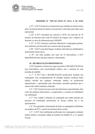 Poder Judiciário
                      Justiça do Trabalho
                      Tribunal Superior do Trabalho                                           fls.60




                                          PROCESSO Nº TST-DC-6535-37.2011.5.00.0000

                                 § 25°. A ECT fornecerá ao motociclista que trabalha em distrito misto
                          tênis, da mesma forma do carteiro convencional, e bermuda, para toda a área
                          operacional.
                                 § 26° A ECT concederá aos carteiros e OTT's um intervalo de 10
                          minutos de descanso para cada 50 minutos de triagem com o objetivo de
                          diminuir os casos de afastamento por LER/DOT
                                § 27°. A ECT fornecerá uniforme diferencial à empregada gestante.
                          Esse uniforme será fornecido até o terceiro mês de gestação.
                                § 28°. A ECT concederá Seguro Acidente individual aos trabalhadores
                          motorizados (moto/carro).
                               § 29°. Em toda unidade com mais de 10 funcionários, a ECT
                          disponibilizará uma sala para repouso e alimentação.


                               26 - REABILITAÇÃO PROFISSIONAL
                               A ECT garantirá o número de vagas necessário à REABILITAÇÃO de
                          seus funcionários, com recomendação médica, sem o aumento de suas
                          jornadas de trabalho.
                                § 1°. A ECT fará a REABILITAÇÃO profissional imediata dos
                          empregados com acompanhamento da entidade sindical, mediante laudo
                          médico emitido por qualquer instituição médica ou profissional
                          especializado, e apresentado pelo funcionário, portando garantido que o
                          mesmo não sofrerá nenhuma retaliação.
                                § 2°. A ECT promoverá, por meio de profissionais especializados, bem
                          como dos próprios funcionários, a compreensão e o respeito ao trabalhador
                          em reabilitação.
                                § 3°. Fica vedada a dispensa do empregado que tenha passado por
                          processo de reabilitação profissional ou licença médica até a sua
                          aposentadoria.
                               § 4°. Fica garantida a manutenção de todos os empregados reabilitados
                          nos quadros da ECT, a partir da assinatura deste acordo.
                               § 5°. A ECT fará reabilitação profissional dos empregados mediante
                          laudos médicos, constando código de acidente de trabalho 91, e 31, quando
                          licença.



Firmado por assinatura digital em 13/10/2011 pelo sistema AssineJus da Justiça do Trabalho, conforme MP
2.200-2/2001, que instituiu a Infra-Estrutura de Chaves Públicas Brasileira.
 