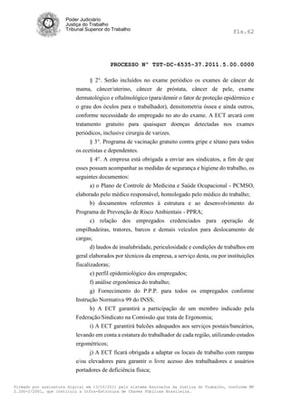 Poder Judiciário
                      Justiça do Trabalho
                      Tribunal Superior do Trabalho                                           fls.62




                                          PROCESSO Nº TST-DC-6535-37.2011.5.00.0000

                                § 2°. Serão incluídos no exame periódico os exames de câncer de
                          mama, câncer/uterino, câncer de próstata, câncer de pele, exame
                          dermatológico e oftalmológico (para/dennir o fator de proteção epidérmico e
                          o grau dos óculos para o trabalhador), densitometria óssea e ainda outros,
                          conforme necessidade do empregado no ato do exame. A ECT arcará com
                          tratamento gratuito para quaisquer doenças detectadas nos exames
                          periódicos, inclusive cirurgia de varizes.
                                § 3°. Programa de vacinação gratuito contra gripe e tétano para todos
                          os ecetistas e dependentes.
                                § 4°. A empresa está obrigada a enviar aos sindicatos, a fim de que
                          esses possam acompanhar as medidas de segurança e higiene do trabalho, os
                          seguintes documentos:
                                a) o Plano de Controle de Medicina e Saúde Ocupacional - PCMSO,
                          elaborado pelo médico responsável, homologado pelo médico do trabalho;
                                b) documentos referentes à estrutura e ao desenvolvimento do
                          Programa de Prevenção de Risco Ambientais - PPRA;
                                 c) relação dos empregados credenciados para operação de
                          empilhadeiras, tratores, barcos e demais veículos para deslocamento de
                          cargas;
                                 d) laudos de insalubridade, periculosidade e condições de trabalhos em
                          geral elaborados por técnicos da empresa, a serviço desta, ou por instituições
                          fiscalizadoras;
                                 e) perfil epidemiológico dos empregados;
                                 f) análise ergonômica do trabalho;
                                 g) Fornecimento do P.P.P. para todos os empregados conforme
                          Instrução Normativa 99 do INSS;
                               h) A ECT garantirá a participação de um membro indicado pela
                          Federação/Sindicato na Comissão que trata de Ergonomia;
                               i) A ECT garantirá balcões adequados aos serviços postais/bancários,
                          levando em conta a estatura do trabalhador de cada região, utilizando estudos
                          ergométricos;
                                j) A ECT ficará obrigada a adaptar os locais de trabalho com rampas
                          e/ou elevadores para garantir o livre acesso dos trabalhadores e usuários
                          portadores de deficiência física;

Firmado por assinatura digital em 13/10/2011 pelo sistema AssineJus da Justiça do Trabalho, conforme MP
2.200-2/2001, que instituiu a Infra-Estrutura de Chaves Públicas Brasileira.
 