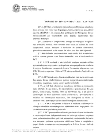 Poder Judiciário
            Justiça do Trabalho
            Tribunal Superior do Trabalho                                                     fls.63




                                            PROCESSO Nº TST-DC-6535-37.2011.5.00.0000

                                § 5°. A ECT fará levantamento nacional dos problemas de articulação
                          óssea crônica, bem como bico-de-papagaio, hérnia, esporão-de-galo, câncer
                          de pele, LER/DORT. Em seguida, fará gestão junto ao INSS para o devido
                          reconhecimento das enfermidades como doenças ocupacionais pelo
                          exercício da função.
                                § 6°. A empresa se compromete a entregar ao empregado a cópia do
                          seu prontuário médico, onde deverão estar todos os exames de saúde
                          ocupacional, laudos, pareceres e resultados de exames admissional,
                          periódico e demissional, se for o caso, em até 05 dias úteis após o pedido.
                                § 7°. O trabalhador e seus familiares têm o direito de ir a consultas e
                          realizar exames quantas vezes forem necessárias, sem a interferência da
                          ECT.
                                § 8°. A ECT receberá e não indeferirá qualquer atestado médico
                          apresentado pelos empregados e será opcional ao empregado a não revelação
                          à empresa dos sintomas ou nome da doença. Em caso de afastamento com
                          CIDs diferentes, superior a 15 dias, a ECT não encaminhará o funcionário ao
                          INSS.
                                § 9°. A ECT arcará com o ônus e providenciará para que o empregado
                          faça exame de seu estado físico por meio de tomografia computadorizada,
                          ressonância magnética e outros, sempre que for solicitado.
                                § 10°. A ECT fará a limpeza e manutenção periódica e permanente,
                          num intervalo de seis meses, dos reservatórios e purificadores de água
                          (poços, caixas d'água, cisternas, filtros de bebedouros etc.) e, em caso de
                          deterioração ou danos estruturais desses distíSisitivos, providenciará as
                          reformas ou substituições necessárias, com cronograma de visitas às
                          unidades com a participação de um cipeiro eleito pelos trabalhadores.
                                § 11 °. A ECT não poderá se recusar a autorizar a realização de
                          cirurgias necessárias aos empregados e dependentes sob a alegação de falta
                          de documentos ou previsão orçamentária.
                                § 12°. A ECT promoverá atendimento gratuito a todos os funcionários
                          e a seus dependentes, independentemente da idade que tenham e enquanto
                          durar o afastamento médico, pela rede conveniada e ambulatorial, inclusive
                          aos apenados, genitores, aposentados, deficientes físicos e estagiários e
                          pagará diárias nos casos em que o empregado se deslocar de sua cidade de
                          origem.
Firmado por assinatura digital em 13/10/2011 pelo sistema AssineJus da Justiça do Trabalho, conforme MP
2.200-2/2001, que instituiu a Infra-Estrutura de Chaves Públicas Brasileira.
 