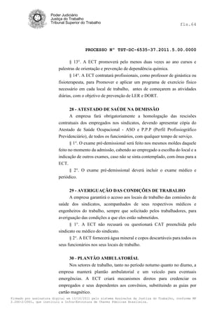 Poder Judiciário
                      Justiça do Trabalho
                      Tribunal Superior do Trabalho                                           fls.64




                                          PROCESSO Nº TST-DC-6535-37.2011.5.00.0000

                                 § 13°. A ECT promoverá pelo menos duas vezes ao ano cursos e
                          palestras de orientação e prevenção de dependência química.
                                 § 14°. A ECT contratará profissionais, como professor de ginástica ou
                          fisioterapeuta, para Promover e aplicar um programa de exercício físico
                          necessário em cada local de trabalho, antes de começarem as atividades
                          diárias, com o objetivo de prevenção de LER e DORT.


                                28 - ATESTADO DE SAÚDE NA DEMISSÃO
                                A empresa fará obrigatoriamente a homologação das rescisões
                          contratuais dos empregados nos sindicatos, devendo apresentar cópia do
                          Atestado de Saúde Ocupacional - ASO e P.P.P (Perfil Profissiográfico
                          Previdenciário), de todos os funcionários, com qualquer tempo de serviço.
                                 § 1°. O exame pré-demissional será feito nos mesmos moldes daquele
                          feito no momento da admissão, cabendo ao empregado a escolha do local e a
                          indicação de outros exames, caso não se sinta contemplado, com ônus para a
                          ECT.
                                § 2°. O exame pré-demissional deverá incluir o exame médico e
                          periódico.


                                29 - AVERIGUAÇÃO DAS CONDIÇÕES DE TRABALHO
                                A empresa garantirá o acesso aos locais de trabalho das comissões de
                          saúde dos sindicatos, acompanhados de seus respectivos médicos e
                          engenheiros do trabalho, sempre que solicitado pelos trabalhadores, para
                          averiguação das condições a que eles estão submetidos.
                                § 1°. A ECT não recusará ou questionará CAT preenchida pelo
                          sindicato ou médico do sindicato.
                                § 2°. A ECT fornecerá água mineral e copos descartáveis para todos os
                          seus funcionários nos seus locais de trabalho.


                                30 - PLANTÃO AMBULATORÍAL
                                Nos setores de trabalho, tanto no período noturno quanto no diurno, a
                          empresa manterá plantão ambulatorial e um veículo para eventuais
                          emergências. A ECT criará mecanismos diretos para credenciar os
                          empregados e seus dependentes aos convênios, substituindo as guias por
                          cartão magnético.
Firmado por assinatura digital em 13/10/2011 pelo sistema AssineJus da Justiça do Trabalho, conforme MP
2.200-2/2001, que instituiu a Infra-Estrutura de Chaves Públicas Brasileira.
 