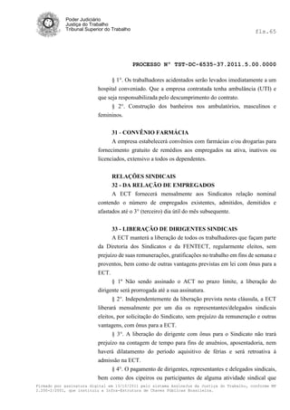 Poder Judiciário
            Justiça do Trabalho
            Tribunal Superior do Trabalho                                                     fls.65




                                            PROCESSO Nº TST-DC-6535-37.2011.5.00.0000

                                § 1°. Os trabalhadores acidentados serão levados imediatamente a um
                          hospital conveniado. Que a empresa contratada tenha ambulância (UTI) e
                          que seja responsabilizada pelo descumprimento do contrato.
                                § 2°. Construção dos banheiros nos ambulatórios, masculinos e
                          femininos.


                                31 - CONVÊNIO FARMÁCIA
                                A empresa estabelecerá convênios com farmácias e/ou drogarías para
                          fornecimento gratuito de remédios aos empregados na ativa, inativos ou
                          licenciados, extensivo a todos os dependentes.


                                RELAÇÕES SINDICAIS
                                32 - DA RELAÇÃO DE EMPREGADOS
                                A ECT fornecerá mensalmente aos Sindicatos relação nominal
                          contendo o número de empregados existentes, admitidos, demitidos e
                          afastados até o 3° (terceiro) dia útil do mês subsequente.


                                33 - LIBERAÇÃO DE DIRIGENTES SINDICAIS
                                A ECT manterá a liberação de todos os trabalhadores que façam parte
                          da Diretoria dos Sindicatos e da FENTECT, regularmente eleitos, sem
                          prejuízo de suas remunerações, gratificações no trabalho em fins de semana e
                          proventos, bem como de outras vantagens previstas em lei com ônus para a
                          ECT.
                                § 1º Não sendo assinado o ACT no prazo limite, a liberação do
                          dirigente será prorrogada até a sua assinatura.
                                § 2°. Independentemente da liberação prevista nesta cláusula, a ECT
                          liberará mensalmente por um dia os representantes/delegados sindicais
                          eleitos, por solicitação do Sindicato, sem prejuízo da remuneração e outras
                          vantagens, com ônus para a ECT.
                                § 3°. A liberação do dirigente com ônus para o Sindicato não trará
                          prejuízo na contagem de tempo para fins de anuênios, aposentadoria, nem
                          haverá dilatamento do período aquisitivo de férias e será retroativa à
                          admissão na ECT.
                               § 4°. O pagamento de dirigentes, representantes e delegados sindicais,
                          bem como dos cipeiros ou participantes de alguma atividade sindical que
Firmado por assinatura digital em 13/10/2011 pelo sistema AssineJus da Justiça do Trabalho, conforme MP
2.200-2/2001, que instituiu a Infra-Estrutura de Chaves Públicas Brasileira.
 