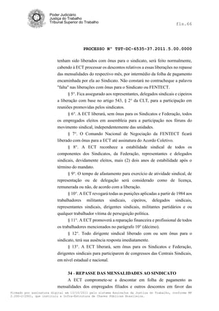 Poder Judiciário
                      Justiça do Trabalho
                      Tribunal Superior do Trabalho                                           fls.66




                                          PROCESSO Nº TST-DC-6535-37.2011.5.00.0000

                          tenham sido liberados com ônus para o sindicato, será feito normalmente,
                          cabendo à ECT processar os descontos relativos a essas liberações no repasse
                          das mensalidades do respectivo mês, por intermédio da folha de pagamento
                          encaminhada por ela ao Sindicato. Não constará no contracheque a palavra
                          "falta" nas liberações com ônus para o Sindicato ou FENTECT.
                                § 5°. Fica assegurado aos representantes, delegados sindicais e cipeiros
                          a liberação com base no artigo 543, § 2° da CLT, para a participação em
                          reuniões promovidas pelos sindicatos.
                                § 6°. A ECT liberará, sem ônus para os Sindicatos e Federação, todos
                          os empregados eleitos em assembleia para a participação nos fóruns do
                          movimento sindical, independentemente das unidades.
                                § 7°. O Comando Nacional de Negociação da FENTECT ficará
                          liberado com ônus para a ECT até assinatura do Acordo Coletivo.
                                § 8°. A ECT reconhece a estabilidade sindical de todos os
                          componentes dos Sindicatos, da Federação, representantes e delegados
                          sindicais, devidamente eleitos, mais (2) dois anos de estabilidade após o
                          término do mandato.
                                § 9°. O tempo de afastamento para exercício de atividade sindical, de
                          representação ou de delegação será considerado como de licença,
                          remunerada ou não, de acordo com a liberação.
                                § 10°. A ECT revogará todas as punições aplicadas a partir de 1984 aos
                          trabalhadores militantes sindicais, cipeiros, delegados sindicais,
                          representantes sindicais, dirigentes sindicais, militantes partidários e ou
                          qualquer trabalhador vítima de perseguição política.
                                § 11°. A ECT promoverá a reparação financeira e profissional de todos
                          os trabalhadores mencionados no parágrafo 10° (décimo).
                                § 12°. Todo dirigente sindical liberado com ou sem ônus para o
                          sindicato, terá sua ausência resposta imediatamente.
                                § 13°. A ECT liberará, sem ônus para os Sindicatos e Federação,
                          dirigentes sindicais para participarem de congressos das Centrais Sindicais,
                          em nível estadual e nacional.

                               34 - REPASSE DAS MENSALIDADES AO SINDICATO
                               A ECT compromete-se a descontar em folha de pagamento as
                          mensalidades dos empregados filiados e outros descontos em favor das
Firmado por assinatura digital em 13/10/2011 pelo sistema AssineJus da Justiça do Trabalho, conforme MP
2.200-2/2001, que instituiu a Infra-Estrutura de Chaves Públicas Brasileira.
 