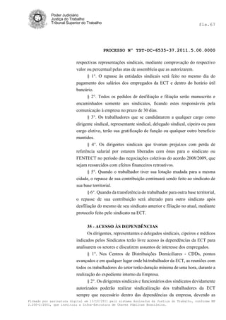 Poder Judiciário
            Justiça do Trabalho
            Tribunal Superior do Trabalho                                                       fls.67




                                            PROCESSO Nº TST-DC-6535-37.2011.5.00.0000

                          respectivas representações sindicais, mediante comprovação do respectivo
                          valor ou percentual pelas atas de assembleia que as autorizarem.
                                § 1°. O repasse às entidades sindicais será feito no mesmo dia do
                          pagamento dos salários dos empregados da ECT e dentro do horário útil
                          bancário.
                                § 2°. Todos os pedidos de desfiliação e filiação serão manuscrito e
                          encaminhados somente aos sindicatos, ficando estes responsáveis pela
                          comunicação à empresa no prazo de 30 dias.
                                § 3°. Os trabalhadores que se candidatarem a qualquer cargo como
                          dirigente sindical, representante sindical, delegado sindical, cipeiro ou para
                          cargo eletivo, terão sua gratificação de função ou qualquer outro beneficio
                          mantidos.
                                § 4°. Os dirigentes sindicais que tiveram prejuízos com perda de
                          referência salarial por estarem liberados com ônus para o sindicato ou
                          FENTECT no período das negociações coletivas do acordo 2008/2009, que
                          sejam ressarcidos com efeitos financeiros retroativos.
                                 § 5°. Quando o trabalhador tiver sua lotação mudada para a mesma
                          cidade, o repasse de sua contribuição continuará sendo feito ao sindicato de
                          sua base territorial.
                                 § 6°. Quando da transferência do trabalhador para outra base territorial,
                          o repasse de sua contribuição será alterado para outro sindicato após
                          desfiliação do mesmo de seu sindicato anterior e filiação no atual, mediante
                          protocolo feito pelo sindicato na ECT.


                                35 - ACESSO ÀS DEPENDÊNCIAS
                                Os dirigentes, representantes e delegados sindicais, cipeiros e médicos
                          indicados pelos Sindicatos terão livre acesso às dependências da ECT para
                          analisarem os setores e discutirem assuntos de interesse dos empregados.
                                § 1°. Nos Centros de Distribuições Domiciliares - CDDs, pontos
                          avançados e em qualquer lugar onde há trabalhador da ECT, as reuniões com
                          todos os trabalhadores do setor terão duração mínima de uma hora, durante a
                          realização do expediente interno da Empresa.
                                § 2°. Os dirigentes sindicais e funcionários dos sindicatos devidamente
                          autorizados poderão realizar sindicalização dos trabalhadores da ECT
                          sempre que necessário dentro das dependências da empresa, devendo as
Firmado por assinatura digital em 13/10/2011 pelo sistema AssineJus da Justiça do Trabalho, conforme MP
2.200-2/2001, que instituiu a Infra-Estrutura de Chaves Públicas Brasileira.
 