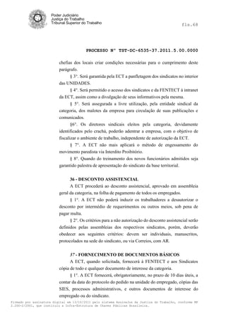 Poder Judiciário
                      Justiça do Trabalho
                      Tribunal Superior do Trabalho                                           fls.68




                                          PROCESSO Nº TST-DC-6535-37.2011.5.00.0000

                          chefias dos locais criar condições necessárias para o cumprimento deste
                          parágrafo.
                                § 3°. Será garantida pela ECT a panfletagem dos sindicatos no interior
                          das UNIDADES.
                                § 4°. Será permitido o acesso dos sindicatos e da FENTECT à intranet
                          da ECT, assim como a divulgação de seus informativos pela mesma.
                                § 5°. Será assegurada a livre utilização, pela entidade sindical da
                          categoria, dos malotes da empresa para circulação de suas publicações e
                          comunicados.
                                §6°. Os diretores sindicais eleitos pela categoria, devidamente
                          identificados pelo crachá, poderão adentrar a empresa, com o objetivo de
                          fiscalizar o ambiente de trabalho, independente de autorização da ECT.
                                 § 7°. A ECT não mais aplicará o método de engessamento do
                          movimento paredista via Interdito Proibitório.
                                 § 8°. Quando do treinamento dos novos funcionários admitidos seja
                          garantido palestra de apresentação do sindicato da base territorial.


                                36 - DESCONTO ASSISTENCIAL
                                A ECT procederá ao desconto assistencial, aprovado em assembleia
                          geral da categoria, na folha de pagamento de todos os empregados.
                                § 1°. A ECT não poderá induzir os trabalhadores a desautorizar o
                          desconto por intermédio de requerimentos ou outros meios, sob pena de
                          pagar multa.
                                § 2°. Os critérios para a não autorização do desconto assistencial serão
                          definidos pelas assembleias dos respectivos sindicatos, porém, deverão
                          obedecer aos seguintes critérios: devem ser individuais, manuscritos,
                          protocolados na sede do sindicato, ou via Correios, com AR.


                                37 - FORNECIMENTO DE DOCUMENTOS BÁSICOS
                                A ECT, quando solicitada, fornecerá à FENTECT e aos Sindicatos
                          cópia de todo e qualquer documento de interesse da categoria.
                                § 1°. A ECT fornecerá, obrigatoriamente, no prazo de 10 dias úteis, a
                          contar da data do protocolo do pedido na unidade do empregado, cópias das
                          SIES, processos administrativos, e outros documentos de interesse do
                          empregado ou do sindicato.
Firmado por assinatura digital em 13/10/2011 pelo sistema AssineJus da Justiça do Trabalho, conforme MP
2.200-2/2001, que instituiu a Infra-Estrutura de Chaves Públicas Brasileira.
 