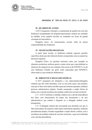 Poder Judiciário
            Justiça do Trabalho
            Tribunal Superior do Trabalho                                                       fls.69




                                            PROCESSO Nº TST-DC-6535-37.2011.5.00.0000



                                38 - QUADROS DE AVISOS
                                A ECT assegurará a afixação e a manutenção de quadros de aviso dos
                          Sindicatos acompanhadas do dirigente/representante sindical nas unidades
                          de trabalho. Esses quadros deverão ser instalados em locais de grande
                          circulação de funcionários.
                               Parágrafo único. As comunicações escritas serão de inteira
                          responsabilidade dos Sindicatos.


                                39 - NEGOCIAÇÕES REGIONAIS
                                A partir deste acordo, os Sindicatos poderão negociar questões
                          específicas desde que não rebaixem direitos conquistados com as respectivas
                          diretorias regionais.
                                Parágrafo Único: As questões nacionais como, por exemplo, as
                          cláusulas econômicas, políticas gerais e outras várias que visam defender os
                          interesses da categoria em seu conjunto, bem como as da FENTECT e as de
                          seus Sindicatos Filiados em geral, serão negociadas pela FENTECT,
                          observando-se suas instâncias deliberativas.


                                40 - DIRIGENTE E DELEGADO SINDICAL
                                A ECT assegurará aos dirigentes e aos representantes/delegados
                          sindicais que não serão demitidos, com ou sem justa causa, nem punidos,
                          sem que os fatos motivadores da falta sejam previamente apurados, mediante
                          processo administrativo próprio, ficando assegurado o amplo direito de
                          defesa com a devida assistência da entidade sindical de sua base territorial.
                                § 1°. A ECT notificará a entidade sindical com a devida antecedência
                          dos fatos, com fornecimento de cópias dos documentos e de atos
                          administrativos que tenham o dirigente ou o delegado sindical como
                          protagonista.
                                § 2°. O delegado sindical não será punido nem demitido sem que os
                          fatos motivadores da respectiva falta sejam inteiramente apurados, mediante
                          procedimento próprio, ficando resguardado o amplo direito a defesa, com a
                          assistência da entidade sindical de sua base territorial, a qual será notificada
                          com a devida antecedência.

Firmado por assinatura digital em 13/10/2011 pelo sistema AssineJus da Justiça do Trabalho, conforme MP
2.200-2/2001, que instituiu a Infra-Estrutura de Chaves Públicas Brasileira.
 