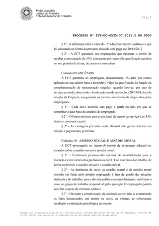 Poder Judiciário
            Justiça do Trabalho
            Tribunal Superior do Trabalho                                                        fls.7




                                            PROCESSO Nº TST-DC-6535-37.2011.5.00.0000

                                § 1° - A diferença entre o valor do 13° (décimo terceiro) salário e o que
                          foi adiantado na forma da presente cláusula será paga até 20/12/2012
                                § 2º - A ECT garantirá, aos empregados que optarem, o direito de
                          receber a antecipação de 50% (cinquenta por cento) da gratificação natalina
                          no seu período de férias, de janeiro a novembro.


                                Cláusula 09-ANUÊNIOS
                                A ECT garantira ao empregado, mensalmente, 1% (um por cento)
                          aplicado ao seu salário-base e respectivo valor da gratificação de função ou
                          complementação de remuneração singular, quando houver, por ano de
                          serviço prestado, observado o limite máximo de retroação a 20/03/69, data da
                          criação da Empresa, assegurados os direitos anteriormente adquiridos pelos
                          empregados.
                                § 1° - Cada novo anuênio será pago a partir do mês em que se
                          completar a data-base de anuênio do empregado
                                § 2° - O limite máximo para o adicional de tempo de serviço é de 35%
                          (trinta e cinco por cento)
                                 § 3º - As vantagens previstas nesta cláusula não geram direitos em
                          relação a pagamentos pretéritos

                                Cláusula 10 - ASSÉDIO SEXUAL E ASSÉDIO MORAL
                                A ECT prosseguirá no desenvolvimento de programas educativos,
                          visando coibir o assédio sexual e assedio moral.
                                § 1° - Continuará promovendo eventos de sensibilização para a
                          inserção e convivência dos profissionais da ECT no exercício do trabalho, de
                          forma a prevenir o assédio sexual e o assédio moral.
                                 § 2° - As denúncias de casos de assédio sexual e de assédio moral
                          deverão ser feitas pelo próprio empregado à área de gestão das relações
                          sindicais e do trabalho, para a devida análise e encaminhamento, conforme o
                          caso, ao grupo de trabalho responsável pela apuração O empregado poderá
                          solicitar o apoio da entidade sindical.
                               § 3° - Havendo a comprovação da denúncia ou em não se constatando
                          os fatos denunciados, em ambos os casos, as vítimas, se solicitarem,
                          receberão a orientação psicológica pertinente.

Firmado por assinatura digital em 13/10/2011 pelo sistema AssineJus da Justiça do Trabalho, conforme MP
2.200-2/2001, que instituiu a Infra-Estrutura de Chaves Públicas Brasileira.
 