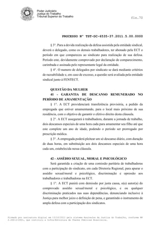 Poder Judiciário
                      Justiça do Trabalho
                      Tribunal Superior do Trabalho                                             fls.70




                                          PROCESSO Nº TST-DC-6535-37.2011.5.00.0000

                                § 3°. Para a devida realização da defesa assistida pela entidade sindical,
                          deverá o delegado, como os demais trabalhadores, ter abonado pela ECT o
                          período em que compareceu ao sindicato para realização de sua defesa.
                          Período este, devidamente comprovado por declaração de comparecimento,
                          carimbada e assinada pelo representante legal da entidade.
                                § 4°. O numero de delegados por sindicato se dará mediante critérios
                          de razoabilidade e, em caso de excesso, a questão será avaliada pela entidade
                          sindical junto à FENTECT.


                                QUESTÃO DA MULHER
                                41 - GARANTIA DE DESCANSO REMUNERADO NO
                          PERÍODO DE AMAMENTAÇÃO
                                § 1°. A ECT providenciará transferência provisória, a pedido da
                          empregada que estiver amamentando, para o local mais próximo de sua
                          residência, com o objetivo de garantir o efetivo direito desta cláusula.
                                § 2°. A ECT assegurará à trabalhadora, durante a jornada de trabalho,
                          dois descansos especiais de uma hora cada para amamentar seu filho até que
                          este complete um ano de idade, podendo o período ser prorrogado por
                          prescrição médica.
                                § 3°. A empregada poderá pleitear um só descanso diário, com duração
                          de duas horas, em substituição aos dois descansos especiais de uma hora
                          cada um, estabelecida nessa cláusula.


                               42 - ASSÉDIO SEXUAL, MORAL E PSICOLÓGICO
                               Será garantida a criação de uma comissão paritária de trabalhadoras
                          com a participação do sindicato, em cada Diretoria Regional, para apurar o
                          assédio sexual/moral e psicológico, discriminação e opressão aos
                          trabalhadores e trabalhadoras na ECT.
                                § 1°. A ECT punirá com demissão por justa causa, o(a) autor(a) do
                          comprovado assédio sexual/moral e psicológico, e ou qualquer
                          discriminação praticados nas suas dependências, denunciando inclusive à
                          Justiça para melhor juízo e definição de pena, e garantindo o instrumento de
                          ampla defesa com a participação dos sindicatos.



Firmado por assinatura digital em 13/10/2011 pelo sistema AssineJus da Justiça do Trabalho, conforme MP
2.200-2/2001, que instituiu a Infra-Estrutura de Chaves Públicas Brasileira.
 