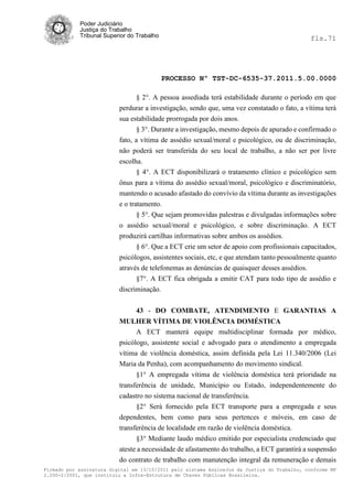 Poder Judiciário
            Justiça do Trabalho
            Tribunal Superior do Trabalho                                                     fls.71




                                            PROCESSO Nº TST-DC-6535-37.2011.5.00.0000

                                § 2°. A pessoa assediada terá estabilidade durante o período em que
                          perdurar a investigação, sendo que, uma vez constatado o fato, a vítima terá
                          sua estabilidade prorrogada por dois anos.
                                § 3°. Durante a investigação, mesmo depois de apurado e confirmado o
                          fato, a vítima de assédio sexual/moral e psicológico, ou de discriminação,
                          não poderá ser transferida do seu local de trabalho, a não ser por livre
                          escolha.
                                § 4°. A ECT disponibilizará o tratamento clínico e psicológico sem
                          ônus para a vítima do assédio sexual/moral, psicológico e discriminatório,
                          mantendo o acusado afastado do convívio da vítima durante as investigações
                          e o tratamento.
                                 § 5°. Que sejam promovidas palestras e divulgadas informações sobre
                          o assédio sexual/moral e psicológico, e sobre discriminação. A ECT
                          produzirá cartilhas informativas sobre ambos os assédios.
                                 § 6°. Que a ECT crie um setor de apoio com profissionais capacitados,
                          psicólogos, assistentes sociais, etc, e que atendam tanto pessoalmente quanto
                          através de telefonemas as denúncias de quaisquer desses assédios.
                                §7°. A ECT fica obrigada a emitir CAT para todo tipo de assédio e
                          discriminação.

                                43 - DO COMBATE, ATENDIMENTO E GARANTIAS A
                          MULHER VÍTIMA DE VIOLÊNCIA DOMÉSTICA
                                A ECT manterá equipe multidisciplinar formada por médico,
                          psicólogo, assistente social e advogado para o atendimento a empregada
                          vítima de violência doméstica, assim definida pela Lei 11.340/2006 (Lei
                          Maria da Penha), com acompanhamento do movimento sindical.
                                §1° A empregada vítima de violência doméstica terá prioridade na
                          transferência de unidade, Município ou Estado, independentemente do
                          cadastro no sistema nacional de transferência.
                                §2° Será fornecido pela ECT transporte para a empregada e seus
                          dependentes, bem como para seus pertences e móveis, em caso de
                          transferência de localidade em razão de violência doméstica.
                                §3° Mediante laudo médico emitido por especialista credenciado que
                          ateste a necessidade de afastamento do trabalho, a ECT garantirá a suspensão
                          do contrato de trabalho com manutenção integral da remuneração e demais
Firmado por assinatura digital em 13/10/2011 pelo sistema AssineJus da Justiça do Trabalho, conforme MP
2.200-2/2001, que instituiu a Infra-Estrutura de Chaves Públicas Brasileira.
 