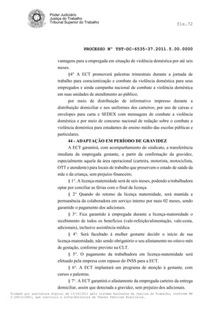Poder Judiciário
                      Justiça do Trabalho
                      Tribunal Superior do Trabalho                                           fls.72




                                          PROCESSO Nº TST-DC-6535-37.2011.5.00.0000

                          vantagens para a empregada em situação de violência doméstica por até seis
                          meses.
                                §4° A ECT promoverá palestras trimestrais durante a jornada de
                          trabalho para conscientização e combate da violência doméstica para seus
                          empregados e ainda campanha nacional de combate a violência doméstica
                          em suas unidades de atendimento ao público;
                                 por meio de distribuição de informativo impresso durante a
                          distribuição domiciliar e nos uniformes dos carteiros; por uso de caixas e
                          envelopes para carta e SEDEX com mensagens de combate a violência
                          doméstica e por meio de concurso nacional de redação sobre o combate a
                          violência doméstica para estudantes do ensino médio das escolas públicas e
                          particulares.
                                44 - ADAPTAÇÃO EM PERÍODO DE GRAVIDEZ
                                A ECT garantirá, com acompanhamento do sindicato, a transferência
                          imediata da empregada gestante, a partir da confirmação da gravidez,
                          especialmente aquela da área operacional (carteira, motorista, motociclista,
                          OTT e atendente) para locais de trabalho que preservem o estado de saúde da
                          mãe e da criança, sem prejuízo financeiro.
                                § 1°. A licença-matemidade será de seis meses, podendo a trabalhadora
                          optar por conciliar as férias com o final da licença.
                                § 2° Quando do retomo da licença maternidade, será mantida a
                          permanência da colaboradora em serviço interno por mais 02 meses, sendo
                          garantido o pagamento dos adicionais.
                                § 3°. Fica garantido à empregada durante a licença-matemidade o
                          recebimento de todos os benefícios (vale-refeição/alimentação, vale-cesta,
                          adicionais), inclusive assistência médica.
                                § 4°. Será facultado à mulher gestante decidir o início de sua
                          licença-matemidade, não sendo obrigatório o seu afastamento no oitavo mês
                          de gestação, conforme previsto na CLT.
                                § 5°. O pagamento da trabalhadora em licença-matemidade será
                          efetuado pela empresa com repasse do INSS para a ECT.
                                § 6°. A ECT implantará um programa de atenção à gestante, com
                          cursos e palestras.
                                § 7°. A ECT garantirá o afastamento da empregada carteiro da entrega
                          domiciliar, assim que detectada a gravidez, sem prejuízo dos adicionais.
Firmado por assinatura digital em 13/10/2011 pelo sistema AssineJus da Justiça do Trabalho, conforme MP
2.200-2/2001, que instituiu a Infra-Estrutura de Chaves Públicas Brasileira.
 