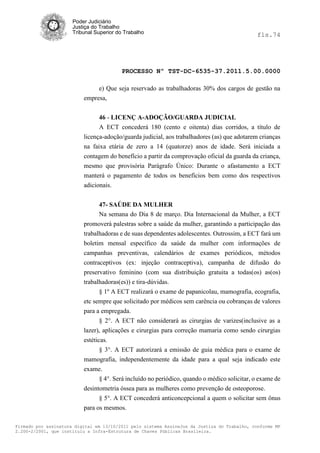Poder Judiciário
                      Justiça do Trabalho
                      Tribunal Superior do Trabalho                                           fls.74




                                          PROCESSO Nº TST-DC-6535-37.2011.5.00.0000

                               e) Que seja reservado as trabalhadoras 30% dos cargos de gestão na
                          empresa,


                                46 - LICENÇ A-ADOÇÃO/GUARDA JUDICIAL
                                A ECT concederá 180 (cento e oitenta) dias corridos, a título de
                          licença-adoção/guarda judicial, aos trabalhadores (as) que adotarem crianças
                          na faixa etária de zero a 14 (quatorze) anos de idade. Será iniciada a
                          contagem do benefício a partir da comprovação oficial da guarda da criança,
                          mesmo que provisória Parágrafo Único: Durante o afastamento a ECT
                          manterá o pagamento de todos os benefícios bem como dos respectivos
                          adicionais.


                                47- SAÚDE DA MULHER
                                Na semana do Dia 8 de março. Dia Internacional da Mulher, a ECT
                          promoverá palestras sobre a saúde da mulher, garantindo a participação das
                          trabalhadoras e de suas dependentes adolescentes. Outrossim, a ECT fará um
                          boletim mensal específico da saúde da mulher com informações de
                          campanhas preventivas, calendários de exames periódicos, métodos
                          contraceptivos (ex: injeção contraceptiva), campanha de difusão do
                          preservativo feminino (com sua distribuição gratuita a todas(os) as(os)
                          trabalhadoras(es)) e tira-dúvidas.
                                § 1º A ECT realizará o exame de papanicolau, mamografia, ecografia,
                          etc sempre que solicitado por médicos sem carência ou cobranças de valores
                          para a empregada.
                                § 2°. A ECT não considerará as cirurgias de varizes(inclusive as a
                          lazer), aplicações e cirurgias para correção mamaria como sendo cirurgias
                          estéticas.
                                 § 3°. A ECT autorizará a emissão de guia médica para o exame de
                          mamografia, independentemente da idade para a qual seja indicado este
                          exame.
                                 § 4°. Será incluído no periódico, quando o médico solicitar, o exame de
                          desintometria óssea para as mulheres como prevenção de osteoporose.
                                § 5°. A ECT concederá anticoncepcional a quem o solicitar sem ônus
                          para os mesmos.

Firmado por assinatura digital em 13/10/2011 pelo sistema AssineJus da Justiça do Trabalho, conforme MP
2.200-2/2001, que instituiu a Infra-Estrutura de Chaves Públicas Brasileira.
 
