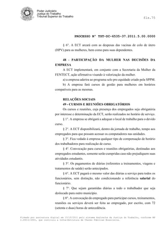 Poder Judiciário
            Justiça do Trabalho
            Tribunal Superior do Trabalho                                                     fls.75




                                            PROCESSO Nº TST-DC-6535-37.2011.5.00.0000

                              § 6°. A ECT arcará com as despesas das vacinas de colo de útero
                          (HPV) para as mulheres, bem como para suas dependentes.


                                48 - PARTICIPAÇÃO DA MULHER NAS DECISÕES DA
                          EMPRESA
                             A ECT implementará, em conjunto com a Secretaria da Mulher da
                          FENTECT, ação afirmativa visando à valorização da mulher.
                              a) a empresa aderira ao programa selo pro equidade criado pela SPPM.
                              b) A empresa fará cursos de gestão para mulheres em horários
                          compatíveis para as mesmas.


                                RELAÇÕES SOCIAIS
                                49 - CURSOS E REUNIÕES OBRIGATÓRIOS
                                Os cursos e reuniões, cuja presença dos empregados seja obrigatória
                          por interesse e determinação da ECT, serão realizados no horário de serviço.
                                § 1°. A empresa se obrigará a adequar o local de trabalho para o devido
                          curso.
                                § 2°. A ECT disponibilizará, dentro da jornada de trabalho, tempo aos
                          empregados para que possam acessar os computadores nas unidades.
                                § 3°. Fica vedado à empresa qualquer tipo de compensação de horário
                          dos trabalhadores para realização de curso.
                                § 4°. Convocação para cursos e reuniões obrigatórias, destinadas aos
                          empregados estudantes, somente serão cumpridas caso não prejudiquem suas
                          atividades estudantis.
                                § 5°. Os pagamentos de diárias (referentes a treinamentos, viagens e
                          tratamentos de saúde) serão antecipados.
                                § 6°. A ECT pagará o mesmo valor das diárias a serviço para todos os
                          funcionários, sem distinção, não condicionando a referência salarial do
                          funcionário.
                                § 7°. Que sejam garantidas diárias a todo o trabalhador que seja
                          deslocado para outro município.
                                § 8°. A convocação do empregado para participar cursos, treinamentos,
                          reuniões ou serviços deverá ser feita ao empregado, por escrito, com 72
                          (setenta e duas) horas de antecedência.

Firmado por assinatura digital em 13/10/2011 pelo sistema AssineJus da Justiça do Trabalho, conforme MP
2.200-2/2001, que instituiu a Infra-Estrutura de Chaves Públicas Brasileira.
 