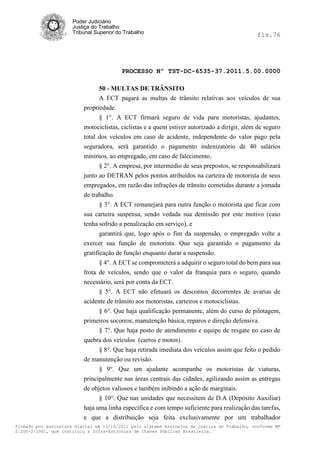 Poder Judiciário
                      Justiça do Trabalho
                      Tribunal Superior do Trabalho                                           fls.76




                                          PROCESSO Nº TST-DC-6535-37.2011.5.00.0000

                                50 - MULTAS DE TRÂNSITO
                                A ECT pagará as multas de trânsito relativas aos veículos de sua
                          propriedade.
                                § 1°. A ECT firmará seguro de vida para motoristas, ajudantes,
                          motociclistas, ciclistas e a quem estiver autorizado a dirigir, além de seguro
                          total dos veículos em caso de acidente, independente do valor pago pela
                          seguradora, será garantido o pagamento indenizatório de 40 salários
                          mínimos, ao empregado, em caso de falecimento.
                                § 2°. A empresa, por intermédio de seus prepostos, se responsabilizará
                          junto ao DETRAN pelos pontos atribuídos na carteira de motorista de seus
                          empregados, em razão das infrações de trânsito cometidas durante a jomada
                          de trabalho.
                                § 3°. A ECT remanejará para outra função o motorista que ficar com
                          sua carteira suspensa, sendo vedada sua demissão por este motivo (caso
                          tenha sofrido a penalização em serviço), e
                                garantirá que, logo após o fim da suspensão, o empregado volte a
                          exercer sua função de motorista. Que seja garantido o pagamento da
                          gratificação de função enquanto durar a suspensão.
                                 § 4°. A ECT se comprometerá a adquirir o seguro total do bem para sua
                          frota de veículos, sendo que o valor da franquia para o seguro, quando
                          necessário, será por conta da ECT.
                                 § 5°. A ECT não efetuará os descontos decorrentes de avarias de
                          acidente de trânsito aos motoristas, carteiros e motociclistas.
                                 § 6°. Que haja qualificação permanente, além do curso de pilotagem,
                          primeiros socorros, manutenção básica, reparos e direção defensiva.
                                 § 7°. Que haja posto de atendimento e equipe de resgate no caso de
                          quebra dos veículos (carros e motos).
                                § 8°. Que haja retirada imediata dos veículos assim que feito o pedido
                          de manutenção ou revisão.
                                § 9°. Que um ajudante acompanhe os motoristas de viaturas,
                          principalmente nas áreas centrais das cidades, agilizando assim as entregas
                          de objetos valiosos e também inibindo a ação de marginais.
                                § 10°. Que nas unidades que necessitem de D.A (Depósito Auxiliar)
                          haja uma linha específica e com tempo suficiente para realização das tarefas,
                          e que a distribuição seja feita exclusivamente por um trabalhador
Firmado por assinatura digital em 13/10/2011 pelo sistema AssineJus da Justiça do Trabalho, conforme MP
2.200-2/2001, que instituiu a Infra-Estrutura de Chaves Públicas Brasileira.
 