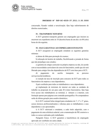 Poder Judiciário
            Justiça do Trabalho
            Tribunal Superior do Trabalho                                                     fls.77




                                            PROCESSO Nº TST-DC-6535-37.2011.5.00.0000

                          concursado, ficando vedada a terceirização. Que haja redistritamento de
                          distritos motorizados.


                                51 - TRANSPORTE NOTURNO
                                A ECT garantirá transporte gratuito aos empregados que iniciem ou
                          encerrem seu expediente entre às 18 (dezoito) horas de um dia e às 08 (oito)
                          horas do dia seguinte.


                                52 - DAS GARANTIAS AO EMPREGADO ESTUDANTE
                                A ECT assegurará ao empregado estudante as seguintes garantias
                          mínimas:
                               a) abono de falta para prestação de exames;
                               b) alteração do horário de trabalho, flexibilizando a jornada de forma
                          que não prejudique seus estudos;
                               c) garantia de estágio curricular na própria empresa ou não, de acordo
                          com as necessidades curriculares do curso do funcionário, sendo que ele será
                          liberado para estágio fora das dependências da ECT com ônus para a ECT;
                                d)     pagamento       do     auxílio    transporte     no    percurso
                          serviço/escola/residência;
                                e) isenção da taxa de inscrição para concurso da ECT para todos os
                          funcionários da empresa e seus dependentes;
                                f) pré-vestibular para todos os trabalhadores e seus dependentes;
                                g) implantação de terminais de internet em todas as unidades de
                          trabalho na proporção de um para cada 20 (vinte) funcionários. Que haja
                          livre acesso dos trabalhadores ao terminal, à intranet e à internet, com
                          limitação apenas para páginas com conteúdo pornográfico. Os computadores
                          serão de última geração para usuário doméstico;
                                h) A ECT custeará bolsa integral para estudantes de 1°, 2° e 3° graus,
                          cursos técnicos profissionalizantes e idiomas para os trabalhadores e seus
                          dependentes e aos aposentados.
                                i) A ECT valorizará o estudante, a cada titulo adquirido, com o
                          pagamento de uma referência salarial, com a manutenção do PIE extensivo a
                          todos os cursos realizados pelo trabalhador.
                                Parágrafo Único: A ECT garantirá a transferência do empregado
                          aprovado em vestibular em outra cidade.
Firmado por assinatura digital em 13/10/2011 pelo sistema AssineJus da Justiça do Trabalho, conforme MP
2.200-2/2001, que instituiu a Infra-Estrutura de Chaves Públicas Brasileira.
 