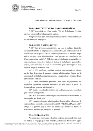 Poder Judiciário
                      Justiça do Trabalho
                      Tribunal Superior do Trabalho                                           fls.78




                                          PROCESSO Nº TST-DC-6535-37.2011.5.00.0000



                                53 - DIA DO ECETISTA E FOLGA DE ANIVERSÁRIO
                                A ECT concederá em 25 de janeiro "Dia do Trabalhador Ecetista"
                          repouso remunerado a toda categoria ecetista.
                                Parágrafo Único: Será também considerado repouso remunerado a data
                          de aniversário do empregado.


                               54 - DIREITO À AMPLA DEFESA
                               A ECT fará processo administrativo de toda e qualquer demissão,
                          assegurando a todos os empregados de seus quadros, em âmbito nacional, de
                          acordo com os artigos 5° e 8° da Constituição Federal, o direito à ampla
                          defesa em processos administrativos, com garantia de estabilidade nos
                          Correios com base na OJ247 TST, devendo o trabalhador ser assistidos por
                          seus sindicatos e/ou outros órgãos de defesa do trabalhador, garantindo o
                          acesso, sem restrições, a todos os documentos para elaboração de suas
                          defesas, no prazo de 15 dias úteis.
                                § 1°. A ECT notificará a entidade sindical, com antecedência mínima
                          de dez dias, da abertura de qualquer processo administrativo. Que no ato do
                          comunicado ao trabalhador de sua demissão seja garantida a presença de um
                          representante sindical.
                                § 2°. Serão consideradas prescritas, para efeito de julgamento nos
                          inquéritos, quaisquer punições anteriores há seis meses, a partir da
                          instauração do processo administrativo.
                                § 3°. Os atos considerados políticos não serão considerados como falta
                          grave e nem serão punidos.
                                § 4°. A ECT fornecerá cópia dos processos administrativos de todos os
                          empregados aos Sindicatos.
                                § 5°. Nos procedimentos administrativos de apuração e julgamento de
                          supostas faltas cometidas por funcionários (SID, FAD, SIE, CIA, etc), a ECT
                          obriga-se a garantir que o relato da chefia seja anterior ao relato do
                          funcionário, a fim de que este possa se defender.

                               55 - ACOMPANHANTE
                               Assegura-se ao empregado o direito à ausência remunerada para levar
                          ao médico os cônjuges, pai, mãe, enteados, curatelados, dependentes legais,
Firmado por assinatura digital em 13/10/2011 pelo sistema AssineJus da Justiça do Trabalho, conforme MP
2.200-2/2001, que instituiu a Infra-Estrutura de Chaves Públicas Brasileira.
 