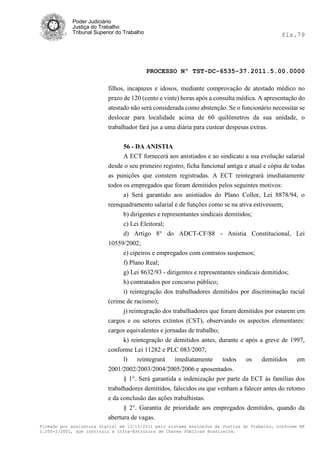 Poder Judiciário
            Justiça do Trabalho
            Tribunal Superior do Trabalho                                                     fls.79




                                            PROCESSO Nº TST-DC-6535-37.2011.5.00.0000

                          filhos, incapazes e idosos, mediante comprovação de atestado médico no
                          prazo de 120 (cento e vinte) horas após a consulta médica. A apresentação do
                          atestado não será considerada como abstenção. Se o funcionário necessitar se
                          deslocar para localidade acima de 60 quilômetros da sua unidade, o
                          trabalhador fará jus a uma diária para custear despesas extras.


                               56 - DA ANISTIA
                               A ECT fornecerá aos anistiados e ao sindicato a sua evolução salarial
                          desde o seu primeiro registro, ficha funcional antiga e atual e cópia de todas
                          as punições que constem registradas. A ECT reintegrará imediatamente
                          todos os empregados que foram demitidos pelos seguintes motivos:
                                a) Será garantido aos anistiados do Plano Collor, Lei 8878/94, o
                          reenquadramento salarial e de funções como se na ativa estivessem;
                                b) dirigentes e representantes sindicais demitidos;
                                c) Lei Eleitoral;
                                d) Artigo 8° do ADCT-CF/88 - Anistia Constitucional, Lei
                          10559/2002;
                               e) cipeiros e empregados com contratos suspensos;
                               f) Plano Real;
                               g) Lei 8632/93 - dirigentes e representantes sindicais demitidos;
                               h) contratados por concurso público;
                               i) reintegração dos trabalhadores demitidos por discriminação racial
                          (crime de racismo);
                               j) reintegração dos trabalhadores que foram demitidos por estarem em
                          cargos e ou setores extintos (CST), observando os aspectos elementares:
                          cargos equivalentes e jornadas de trabalho;
                               k) reintegração de demitidos antes, durante e após a greve de 1997,
                          conforme Lei 11282 e PLC 083/2007;
                               l)    reintegrará  imediatamente     todos    os    demitidos   em
                          2001/2002/2003/2004/2005/2006 e aposentados.
                               § 1°. Será garantida a indenização por parte da ECT às famílias dos
                          trabalhadores demitidos, falecidos ou que venham a falecer antes do retomo
                          e da conclusão das ações trabalhistas.
                                § 2°. Garantia de prioridade aos empregados demitidos, quando da
                          abertura de vagas.
Firmado por assinatura digital em 13/10/2011 pelo sistema AssineJus da Justiça do Trabalho, conforme MP
2.200-2/2001, que instituiu a Infra-Estrutura de Chaves Públicas Brasileira.
 