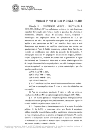 Poder Judiciário
                      Justiça do Trabalho
                      Tribunal Superior do Trabalho                                            fls.8




                                          PROCESSO Nº TST-DC-6535-37.2011.5.00.0000

                                Cláusula 11 - ASSISTÊNCIA MÉDICA / HOSPITALAR E
                          ODONTOLÓGICA A ECT, na qualidade de gestora ou por meio de contrato
                          precedido de licitação, com vistas a manter a qualidade da cobertura de
                          atendimento, oferecera serviço de assistência médica, hospitalar e
                          odontológica aos empregados ativas, aos aposentados na ECT que
                          permanecem na ativa, aos aposentados desligados sem justa causa ou a
                          pedido e aos aposentados na ECT por invalidez, bem como a seus
                          dependentes que atendam aos critérios estabelecidos nas normas que
                          regulamentam o Plano de Saúde, os quais, na vigência desse Acordo, não
                          poderão ser modificados para efeito de exclusão de dependentes. A
                          participação financeira dos empregados no custeio das despesas, mediante
                          sistema compartilhado, ocorrerá de acordo com os percentuais a seguir
                          discriminados por faixa salarial, observados os limites máximos para efeito
                          de compartilhamento citados no parágrafo 1o, excluída de tais percentuais a
                          internação opcional em apartamento e a prótese odontológica, que têm
                          regulamentação própria.
                                a) NM-01atéNM-16-10%;
                                b) NM-17 até NM-48 • 15%,
                                c) NM-49 até NM-90 - 20%;
                                d) NS-01atéNS-60-20%.
                                § 1o - O teto limite máximo para efeito de compartilhamento será de:
                                a) Para os empregados ativos 2 vezes o valor do salário-base do
                          empregado;
                                b) Para os aposentados desligados 3 vezes o valor da sorria do
                          beneficio recebido do INSS e suplementação concedida pelo POSTALIS.
                                § 2º - Os exames periódicos obrigatórios para os empregados ativos.
                          Serão realizados sem quaisquer ônus para os mesmos, obedecendo a grade de
                          exames estabelecida pela Área de Saúde da ECT.
                                § 3º - Enquanto durar o afastamento em razão de acidente de trabalho
                          (código 91 do INSS), o empregado ativo terá direito à assistência
                          médico-hospitalar e odontológica, sendo o atendimento totalmente gratuito
                          na rede conveniada, nó que se relaciona ao respectivo tratamento. Os valores
                          relativos ao atendimento na rede conveniada para os casos não relacionados
                          ao tratamento do acidente de trabalho serão compartilhados dentro dos
                          percentuais estabelecidos nesta cláusula.
Firmado por assinatura digital em 13/10/2011 pelo sistema AssineJus da Justiça do Trabalho, conforme MP
2.200-2/2001, que instituiu a Infra-Estrutura de Chaves Públicas Brasileira.
 