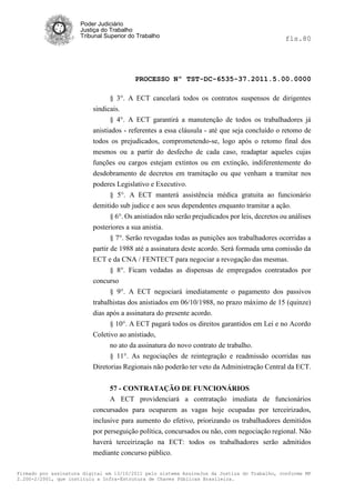 Poder Judiciário
                      Justiça do Trabalho
                      Tribunal Superior do Trabalho                                             fls.80




                                          PROCESSO Nº TST-DC-6535-37.2011.5.00.0000

                                § 3°. A ECT cancelará todos os contratos suspensos de dirigentes
                          sindicais.
                                § 4°. A ECT garantirá a manutenção de todos os trabalhadores já
                          anistiados - referentes a essa cláusula - até que seja concluído o retomo de
                          todos os prejudicados, comprometendo-se, logo após o retomo final dos
                          mesmos ou a partir do desfecho de cada caso, readaptar aqueles cujas
                          funções ou cargos estejam extintos ou em extinção, indiferentemente do
                          desdobramento de decretos em tramitação ou que venham a tramitar nos
                          poderes Legislativo e Executivo.
                               § 5°. A ECT manterá assistência médica gratuita ao funcionário
                          demitido sub judice e aos seus dependentes enquanto tramitar a ação.
                                 § 6°. Os anistiados não serão prejudicados por leis, decretos ou análises
                          posteriores a sua anistia.
                                 § 7°. Serão revogadas todas as punições aos trabalhadores ocorridas a
                          partir de 1988 até a assinatura deste acordo. Será formada uma comissão da
                          ECT e da CNA / FENTECT para negociar a revogação das mesmas.
                                § 8°. Ficam vedadas as dispensas de empregados contratados por
                          concurso
                                § 9°. A ECT negociará imediatamente o pagamento dos passivos
                          trabalhistas dos anistiados em 06/10/1988, no prazo máximo de 15 (quinze)
                          dias após a assinatura do presente acordo.
                                § 10°. A ECT pagará todos os direitos garantidos em Lei e no Acordo
                          Coletivo ao anistiado,
                                no ato da assinatura do novo contrato de trabalho.
                                § 11°. As negociações de reintegração e readmissão ocorridas nas
                          Diretorias Regionais não poderão ter veto da Administração Central da ECT.


                                57 - CONTRATAÇÃO DE FUNCIONÁRIOS
                                A ECT providenciará a contratação imediata de funcionários
                          concursados para ocuparem as vagas hoje ocupadas por terceirizados,
                          inclusive para aumento do efetivo, priorizando os trabalhadores demitidos
                          por perseguição política, concursados ou não, com negociação regional. Não
                          haverá terceirização na ECT: todos os trabalhadores serão admitidos
                          mediante concurso público.

Firmado por assinatura digital em 13/10/2011 pelo sistema AssineJus da Justiça do Trabalho, conforme MP
2.200-2/2001, que instituiu a Infra-Estrutura de Chaves Públicas Brasileira.
 