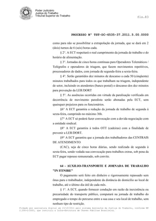 Poder Judiciário
            Justiça do Trabalho
            Tribunal Superior do Trabalho                                                     fls.83




                                            PROCESSO Nº TST-DC-6535-37.2011.5.00.0000

                          como para não se possibilitar a extrapolação da jornada, que se dará em 2
                          (dois) turnos de 6 (seis) horas cada.
                                § 2°. A ECT respeitará o real cumprimento da jornada de trabalho e do
                          horário de alimentação.
                                § 3°. Jornadas de cinco horas contínuas para Operadores Telemáticos /
                          Telégrafos e operadores de triagem, que fazem movimentos repetitivos,
                          processadores de dados, com jornada de segunda-feira a sexta-feira.
                                § 4°. Serão garantidos dez minutos de descanso a cada 50 (cinqüenta)
                          minutos trabalhados para todos os que trabalham na triagem, independente
                          de setor, incluindo os atendentes (banco postal) o descanso dos dez minutos
                          para prevenção da LER/DORT
                                § 5°. As ausências ocorridas em virtude da paralisação verificada em
                          decorrência de movimento paredista serão abonadas pela ECT, sem
                          quaisquer prejuízos para os funcionários.
                                §6° A ECT garantira a redução da jornada de trabalho de segunda à
                          sexta-feira, cumprindo no máximo 36h.
                                §7° A ECT só poderá fazer convocação com a devida negociação com
                          a entidade sindical.
                                §8° A ECT garantira à todos OTT (cadeiras) com a finalidade de
                          prevenir a LER/DORT.
                                §9° A ECT garantira que a jornada dos trabalhadores das CENTRAIS
                          DE ATENDIMENTO
                                (CAC), seja de cinco horas diárias, sendo realizada de segunda à
                          sexta-feira, sendo vedada sua convocação para trabalhos extras, sob pena da
                          ECT pagar repouso remunerado, sob convite.


                                64 - AUXILIO-TRANSPORTE E JORNADA DE TRABALHO
                          "IN ITINIRE"
                                O pagamento será feito em dinheiro e rigorosamente repassado sem
                          ônus para o trabalhador, independente da distância do domicílio ao local de
                          trabalho, até o último dia útil de cada mês.
                                § 1°. A ECT, quando fornecer condução em razão da inexistência ou
                          precariedade do transporte público, computará na jornada de trabalho do
                          empregado o tempo do percurso entre a sua casa e seu local de trabalho, sem
                          nenhum tipo de restrição.
Firmado por assinatura digital em 13/10/2011 pelo sistema AssineJus da Justiça do Trabalho, conforme MP
2.200-2/2001, que instituiu a Infra-Estrutura de Chaves Públicas Brasileira.
 