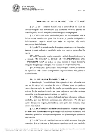 Poder Judiciário
                      Justiça do Trabalho
                      Tribunal Superior do Trabalho                                            fls.84




                                          PROCESSO Nº TST-DC-6535-37.2011.5.00.0000

                                § 2°. A ECT fornecerá tíquete para o combustível no valor do
                          auxílio-transporte aos trabalhadores que utilizarem condução própria em
                          substituição ao auxílio-transporte, conforme opção do empregado.
                                § 3°. Caso ocorra atraso na distribuição do auxílio-transporte, a ECT
                          indenizará os trabalhadores pelos dias de atraso, e quando for depositado
                          indevidamente. empresa arcará com todos os prejuízos, não sendo
                          descontado do trabalhador.
                                § 4°. A ECT fornecerá Auxílio Transporte, para transporte alternativo
                          (vans e peruas), podendo o trabalhador optar pela empresa que melhor lhe
                          servir.
                                 §5° A ECT garantira o valor necessário, e a título de auxilio transporte
                          e jornada "IN ITINIRE" A TODOS OS TRABALHADORES QUE
                          TRABALHAM FORA da cidade de onde moram e pegam transporte
                          irregular (lotação) e poderá optar pelo cadastro de seu próprio veículo.
                                 § 6°. Com relação à gratuidade no transporte para carteiros, baseado na
                          lei especifica, a ECT deverá se responsabilizar juridicamente para garanti-la
                          nacionalmente.


                                65 - DA DISTRIBUIÇÃO DOMICILIARIA
                                A Distribuição Domiciliaria de Correspondência será efetuada uma
                          vez por dia, no período matutino, das oito às 12 horas, sendo o expediente
                          vespertino reservado à execução das tarefas preparatórias para a entrega
                          externa do dia seguinte, inclusive da carga regional, e que toda a entrega
                          domiciliar seja efetuada, exclusivamente por carteiro.
                                § 1°. O limite de peso transportado pelo carteiro (a) quer na saída das
                          unidades, quer nos depósitos auxiliares, não ultrapassará 10% (dez por
                          cento) do seu peso corporal, limitando-se a seis quilos para homem e cinco
                          quilos para mulher
                                § 2°. A ECT fornecerá aos Sindicatos documento referente ao peso
                          da bolsa que os carteiros transportam (peso estabelecido atualmente pela
                          empresa), quantidade de objetos manipulados e a quilometragem percorrida
                          nos distritos.
                                § 3°. A ECT concluirá o redistritamento em até 60 (sessenta) dias após
                          assinatura deste acordo, que se dará com acompanhamento de uma comissão

Firmado por assinatura digital em 13/10/2011 pelo sistema AssineJus da Justiça do Trabalho, conforme MP
2.200-2/2001, que instituiu a Infra-Estrutura de Chaves Públicas Brasileira.
 