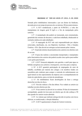 Poder Judiciário
            Justiça do Trabalho
            Tribunal Superior do Trabalho                                                      fls.85




                                            PROCESSO Nº TST-DC-6535-37.2011.5.00.0000

                          formada pelos trabalhadores interessados e por um diretor do Sindicato,
                          devendo prever um tempo de percurso de, no máximo, 90 (noventa) minutos.
                                § 4°. A ECT restabelecerá, a partir de 01/08/2011, a volta dos
                          manipulantes de triagem geral II (tg2) e o fim da manipulação pelos
                          carteiros.
                                § 5°. A manipulação não poderá ser mensurada, nem cronometrada,
                          garantindo dez minutos de descanso, a cada hora trabalhada, obedecendo às
                          restrições médicas de cada trabalhador.
                                 § 6°. O empregado da ECT não será responsabilizado por objetos
                          extraviados, danificados, etc, nos Depósitos Auxiliares - DAs e Grandes
                          Usuários - GUs. Que deverá ser entregue exclusivamente pelas viaturas.
                                 § 7°. O período mínimo de permanência dos carteiros nos distritos será
                          de um ano.
                                 § 8°. O peso dos malotes e encomendas transportados e manipulados
                          pelos funcionários dos correios não poderá exceder cinco quilos para mulher
                          e seis quilos para homem.
                                 § 9°. A ECT fornecerá adaptador com garrafas e cantil para água ou
                          bebidas energéticas aos carteiros e motoqueiros, com ônus para a empresa.
                                 § 10°. A ECT garantirá participação de empregados do setor de
                          trabalho, escolhidos por maioria dos colegas e de membros tirados em
                          assembleia pelo sindicato para compor a comissão de redistritamento em
                          igual número ao dos representantes da empresa com o acompanhamento do
                          titular de cada distrito, para a revisão da metodologia.
                                 § 11°. Os trabalhadores ficam desobrigados de fazer a entrega
                          domiciliar em dias de chuva.
                                 § 12°. Fim dos rodízios e fim das dobras. Fica vedado ao carteiro (a)
                          trabalhar em dois distritos por dia.
                                § 13°. O (a) carteiro (a) deverá ter no mínimo 30 dias de treinamento
                          acompanhado, quando da troca para um distrito que ele não conheça e 90
                          dias quando for carteiro recém admitido.
                                § 14°. As viaturas que realizam entrega deverão ter portas com travas
                          elétricas, ar condicionado, e direção hidráulica.
                                 § 15°. A ECT regulamentará a função de Carteiro Leiturista.



Firmado por assinatura digital em 13/10/2011 pelo sistema AssineJus da Justiça do Trabalho, conforme MP
2.200-2/2001, que instituiu a Infra-Estrutura de Chaves Públicas Brasileira.
 
