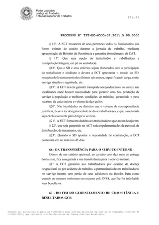 Poder Judiciário
                      Justiça do Trabalho
                      Tribunal Superior do Trabalho                                            fls.86




                                          PROCESSO Nº TST-DC-6535-37.2011.5.00.0000

                                § 16°. A ECT ressarcirá de seus pertences todos os funcionários que
                          forem vitimas de assalto durante a jornada de trabalho, mediante
                          apresentação de Boletim de Ocorrência e garantira fornecimento da CAT.
                                § 17°. Que seja opção do trabalhador e trabalhadora a
                          manipulação/triagem, em pé ou sentado(a).
                                §18°. Que o SD e seus critérios sejam elaborados com a participação
                          do trabalhador e sindicato e devera a ECT apresentar o estudo do SD,
                          pesquisa do levantamento dos últimos seis meses, especificando carga, resto,
                          entrega simples e registrada, etc.
                                §19°. A ECT devera garantir transporte adequado (moto ou carro), nas
                          localidades onde houver necessidade para garantir uma boa prestação de
                          serviço à população e melhores condições de trabalho, garantindo o peso
                          máximo de cada malote e volume de dez quilos.
                                 §20°. Nas localidades ou distritos que o volume de correspondência
                          justificar, devera ter obrigatoriedade de dois trabalhadores, e que o motorista
                          seja exclusivamente para dirigir o veiculo.
                                 §21°. A ECT fornecera dedeira aos trabalhadores que assim desejarem.
                                 § 22°. que seja garantido no ACT toda regulamentação: de pessoal, de
                          distribuição, de tratamento, etc.
                                 §23°. Quando o SD apontar a necessidade de contratação, a ECT
                          contratará em no máximo 45 dias.


                               66 - DA TRANSFERÊNCIA PARA O SERVIÇO INTERNO
                               Dentro de um critério opcional, ao carteiro com dez anos de entrega
                          domiciliar, fica assegurada a sua transferência para o serviço interno.
                               §1° A ECT garantira aos trabalhadores por ocasião de doença
                          ocupacional ou por acidente de trabalho, a permanência destes trabalhadores
                          no serviço interno sem perda de seus adicionais ou função, bem como
                          quando os mesmos estiverem em recurso pelo INSS, que lhe for indeferido
                          seus benefícios.


                                67 - DO FIM DO GERENCIAMENTO DE COMPETÊNCIA E
                          RESULTADOS-GCR



Firmado por assinatura digital em 13/10/2011 pelo sistema AssineJus da Justiça do Trabalho, conforme MP
2.200-2/2001, que instituiu a Infra-Estrutura de Chaves Públicas Brasileira.
 