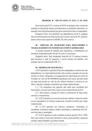 Poder Judiciário
            Justiça do Trabalho
            Tribunal Superior do Trabalho                                                     fls.87




                                            PROCESSO Nº TST-DC-6535-37.2011.5.00.0000

                                Será extinto pela ECT o sistema de GCR ou qualquer outro sistema de
                          medição ou aferição de tarefas, procedimentos ou resultados individuais, ou
                          qualquer outra meta de produção que gere concorrência entre os empregados.
                                Parágrafo Único: Fica proibido, nas dependências da ECT, qualquer
                          tipo de monitoramento dos funcionários por circuito interno de TV, telefone,
                          dentre outros meios opressivos (SGDO, 5S, entre outros).


                                68 - JORNADA DE TRABALHO PARA DIGITADORES E
                          TRABALHADORES EM TERMINAIS COMPUTADORIZADOS
                             A jornada semanal de trabalho para digitadores e trabalhadores em
                          terminais computadorizados será de 25 (vinte e cinco) horas.
                                Parágrafo único. Será assegurado intervalo de 15 (quinze) minutos
                          para descanso a cada 45 (quarenta e cinco) minutos de trabalho, sem
                          qualquer tipo de compensação (NR 17).


                                69 - MEDIDAS DE SEGURANÇA
                                A ECT garantirá a segurança física dos empregados e usuários em suas
                          dependências e se responsabilizará pela vida ou danos causados em caso de
                          assaltos ou furtos, obrigando-se ao pagamento de indenização por morte ou
                          invalidez no valor de R$ 500.000,00 (quinhentos mil reais), devendo ainda
                          ser paga uma pensão no valor de dez salários mínimos à viúva(o) ou aos
                          filhos, enteados, mtelados curatelados, por tempo indeterminado.
                                § 1°. Os numerários das agências não serão mais recolhidos por
                          funcionários, mas por carro-forte ou por serviço especializado da ECT.
                                § 2°. Será extinta a entrega de valores e armamentos de fogo, pelos
                          carteiros e motociclistas.
                                §3° A ECT garantira em caso de morte por acidente, vitima de assalto
                          ou em conseqüência de doença ocupacional, assistência medica por tempo
                          indeterminado.
                                §4° A ECT garantira aos carteiros, atendentes, violentados ou
                          assediados, assistência jurídica, medica, psicológica e elaboração de CAT,
                          sem ônus para o empregado.
                               §5° A ECT garantira à todas unidades de banco postal, CTCE, CDD,
                          bem como todos os locais que transitarem valores, porta giratória, segurança
                          armada, cabine blindada e ou cabine armada.
Firmado por assinatura digital em 13/10/2011 pelo sistema AssineJus da Justiça do Trabalho, conforme MP
2.200-2/2001, que instituiu a Infra-Estrutura de Chaves Públicas Brasileira.
 