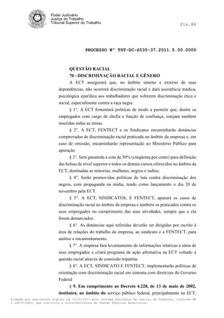 Poder Judiciário
                      Justiça do Trabalho
                      Tribunal Superior do Trabalho                                           fls.88




                                          PROCESSO Nº TST-DC-6535-37.2011.5.00.0000



                                QUESTÃO RACIAL
                                70 - DISCRIMINAÇÃO RACIAL E GÊNERO
                                A ECT assegurará que, no âmbito interno e externo de suas
                          dependências, não ocorrerá discriminação racial e dará assistência médica,
                          psicológica ejun'dica aos trabalhadores que sofrerem discriminação ética e
                          social, especialmente contra a raça negra.
                                § 1°. A ECT fomentará políticas de modo a permitir que, dentre os
                          empregados com cargo de chefia e função de confiança, estejam também
                          inseridas todas as etnias.
                                § 2°. A ECT, FENTECT e os Sindicatos encaminharão denúncias
                          comprovadas de discriminação racial praticada no âmbito da empresa e, em
                          caso de omissão, encaminharão representação ao Ministério Público para
                          apuração
                                § 3°. Será garantida a cota de 50% (cinqüenta por cento) para definição
                          das bolsas de nível superior e todos os demais cursos oferecidos no âmbito da
                          ECT, destinadas as minorias, mulheres, negros e índios.
                                § 4°. Serão promovidas políticas de luta contra discriminação dos
                          negros, com propaganda na mídia, tendo como lançamento o dia 20 de
                          novembro pela ECT.
                                § 5°. A ECT, SINDICATOS, E FENTECT, apurará os casos de
                          discriminação racial no âmbito da empresa e também os praticados contra os
                          seus empregados no cumprimento das suas atividades, sempre que a ela
                          forem denunciados.
                                § 6°. As denúncias aqui referidas deverão ser dirigidas por escrito à
                          área de relações do trabalho da empresa, ao sindicato e a FENTECT, para
                          análise e encaminhamento.
                                § 7°. A empresa fará levantamento de informações relativas à etnia de
                          seus empregados e criará programa de ação afirmativa na ECT voltado à
                          questão racial através de comissão tripartite.
                                § 8°. A ECT, SINDICATO E FENTECT, implementarão políticas de
                          orientação com discriminação racial em sintonia com diretrizes do Governo
                          Federal
                                § 9. Em cumprimento ao Decreto 4.228, de 13 de maio de 2002,
                          instituirá, no âmbito do serviço público federal, principalmente na ECT,
Firmado por assinatura digital em 13/10/2011 pelo sistema AssineJus da Justiça do Trabalho, conforme MP
2.200-2/2001, que instituiu a Infra-Estrutura de Chaves Públicas Brasileira.
 