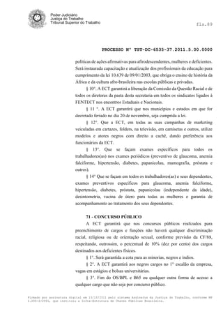 Poder Judiciário
            Justiça do Trabalho
            Tribunal Superior do Trabalho                                                     fls.89




                                            PROCESSO Nº TST-DC-6535-37.2011.5.00.0000

                          políticas de ações afirmativas para afirodescendentes, mulheres e deficientes.
                          Será instaurada capacitação e atualização dos profissionais da educação para
                          cumprimento da lei 10.639 de 09/01/2003, que obriga o ensino de história da
                          África e da cultura afro-brasileira nas escolas públicas e privadas.
                                 § 10°. A ECT garantirá a liberação da Comissão da Questão Racial e de
                          todos os diretores da pasta desta secretaria em todos os sindicatos ligados à
                          FENTECT nos encontros Estaduais e Nacionais.
                                § 11 °. A ECT garantirá que nos municípios e estados em que for
                          decretado feriado no dia 20 de novembro, seja cumprida a lei.
                                § 12°. Que a ECT, em todas as suas campanhas de marketing
                          veiculadas em cartazes, folders, na televisão, em camisetas e outros, utilize
                          modelos e atores negros com direito a cachê, dando preferência aos
                          funcionários da ECT.
                                 § 13°. Que se façam exames específicos para todos os
                          trabalhadores(as) nos exames periódicos (preventivo de glaucoma, anemia
                          falciforme, hipertensão, diabetes, papanicolau, mamografia, próstata e
                          outros).
                                § 14° Que se façam em todos os trabalhadores(as) e seus dependentes,
                          exames preventivos específicos para glaucoma, anemia falciforme,
                          hipertensão, diabetes, próstata, papanicolau (independente da idade),
                          desintometria, vacina de útero para todas as mulheres e garantia de
                          acompanhamento ao tratamento dos seus dependentes.


                               71 - CONCURSO PÚBLICO
                               A ECT garantirá que nos concursos públicos realizados para
                          preenchimento de cargos e funções não haverá qualquer discriminação
                          racial, religiosa ou de orientação sexual, conforme previsão da CF/88,
                          respeitando, outrossim, o percentual de 10% (dez por cento) dos cargos
                          destinados aos deficientes físicos.
                                 § 1°. Será garantida a cota para as minorias, negros e índios.
                                 § 2°. A ECT garantirá aos negros cargos no 1° escalão da empresa,
                          vagas em estágios e bolsas universitárias.
                               § 3°. Fim do OS/BPL e B65 ou qualquer outra forma de acesso a
                          qualquer cargo que não seja por concurso público.

Firmado por assinatura digital em 13/10/2011 pelo sistema AssineJus da Justiça do Trabalho, conforme MP
2.200-2/2001, que instituiu a Infra-Estrutura de Chaves Públicas Brasileira.
 