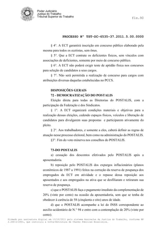 Poder Judiciário
                      Justiça do Trabalho
                      Tribunal Superior do Trabalho                                           fls.90




                                          PROCESSO Nº TST-DC-6535-37.2011.5.00.0000

                                § 4°. A ECT garantirá inscrição em concurso público elaborado pela
                          mesma para todos os ecetistas, sem ônus.
                                § 5°. Que a ECT contrate os deficientes físicos, sem vínculos com
                          associações de deficientes, somente por meio de concurso público.
                                § 6°. A ECT não poderá exigir teste de aptidão física nos concursos
                          para seleção de candidatos a seus cargos.
                                § 7°. Não será permitida a realização de concurso para cargos com
                          atribuições diversas daquelas estabelecidas no PCCS.


                                DISPOSIÇÕES GERAIS
                                72 - DEMOCRATIZAÇÃO DO POSTALIS
                                Eleição direta para todas as Diretorias do POSTALIS, com a
                          participação da Federação e dos Sindicatos.
                                § 1°. A ECT organizará condições materiais e objetivas para a
                          realização dessas eleições, cedendo espaços físicos, veículos e liberação de
                          candidatos para divulgarem suas propostas e participarem ativamente do
                          pleito.
                                § 2°. Aos trabalhadores, e somente a eles, caberá defínir as regras de
                          atuação nesse processo eleitoral, bem como na administração do POSTALIS.
                                §3°. Fim do voto minerva nos conselhos do POSTALIS.


                               73-DO POSTALIS
                               a) cessação dos descontos efetivados pelo POSTALIS após a
                          aposentadoria.
                               b) reposição pelo POSTALIS dos expurgos inflacionários (planos
                          econômicos de 1987 a 1991) feitos na correção da reserva de poupança dos
                          empregados da ECT em atividade e o repasse dessa reposição aos
                          aposentados e aos empregados na ativa que se desfíliaram e retiraram sua
                          reserva de poupança.
                                c) que o POSTALIS faça o pagamento imediato da complementação de
                          20% (vinte por cento) na ocasião da aposentadoria, sem que se tenha de
                          obedecer à carência de 58 (cinqüenta e oito) anos de idade.
                                d) que o POSTALIS acompanhe a lei do INSS correspondente ao
                          auxílio acidentário de N.° 94 e entre com a contemplação de 20% (vinte por
                          cento).
Firmado por assinatura digital em 13/10/2011 pelo sistema AssineJus da Justiça do Trabalho, conforme MP
2.200-2/2001, que instituiu a Infra-Estrutura de Chaves Públicas Brasileira.
 