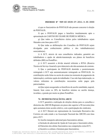 Poder Judiciário
            Justiça do Trabalho
            Tribunal Superior do Trabalho                                                     fls.91




                                            PROCESSO Nº TST-DC-6535-37.2011.5.00.0000

                                e) que os funcionários do POSTALIS não possam concorrer à eleição
                          do POSTALIS.
                                f) que o POSTALIS pague o benefício imediatamente após a
                          apresentação do CARTÃO DE EXAME DE PERÍCIA MÉDICA.
                                g) Que todos os Conselheiros eleitos pelos trabalhadores sejam
                          liberados com ônus para a ECT
                                h) Que todas as deliberações dos Conselhos do POSTALIS sejam
                          divulgadas para conhecimento público e dos trabalhadores(as)
                          associados(as).
                                i) A ECT, através de seus conselheiros indicados, garantirá aos
                          trabalhadores a opção de adesão/manutenção aos planos de benefícios
                          definidos (BD) ou PostalPrev.
                                j) A ECT assumirá a dívida atuarial referente a RTSA (Reserva
                          Técnica de Serviço Atuarial) e providenciará a devida assinatura do contrato.
                                l) Que o participante do POSTALIS demitido e posteriormente
                          reintegrado à ECT seja automaticamente reintegrado ao POSTALIS. As
                          contribuições serão feitas no acerto de contas (no momento do pagamento da
                          indenização), conforme opção do trabalhador. Caso não haja indenização, os
                          valores referentes às contribuições necessárias serão pagos pela
                          patrocinadora.
                                m) Que sejam assegurados os benefícios de auxilio natalidade, nupcial,
                          funeral, bem como os 20% de benefício mínimo no auxílio doença,
                          invalidez, e pensão por morte no plano PostalPrev.


                                74 - DEMOCRATIZAÇÃO DA ARCO
                                A ECT garantirá a realização de eleições diretas para os conselhos e
                          diretorias das ARCOS Regionais em prazo não superior a 90 (noventa) dias
                          após assinatura deste acordo coletivo, com a participação dos sindicatos.
                                a) A ECT liberará um representante da Associação Recreativa dos
                          Correios em cada estado e na Associação Nacional das ARCOS com ônus
                          para a ECT.
                                b) Auxílio transporte adicional para funcionários atletas;
                                c) Inclusão do adicional de Ajuda de Custo para o funcionário atleta;
                                d) Patrocínio dos atletas funcionários nas competições extra-ECT;
                                e) Incentivo a cultura e literatura para funcionários;
Firmado por assinatura digital em 13/10/2011 pelo sistema AssineJus da Justiça do Trabalho, conforme MP
2.200-2/2001, que instituiu a Infra-Estrutura de Chaves Públicas Brasileira.
 