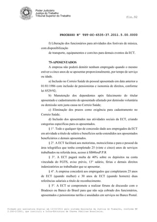 Poder Judiciário
                      Justiça do Trabalho
                      Tribunal Superior do Trabalho                                           fls.92




                                          PROCESSO Nº TST-DC-6535-37.2011.5.00.0000

                               f) Liberação dos funcionários para atividades dos festivais de música,
                          com disponibilização
                               de transporte, equipamentos e convites para demais eventos da ECT.


                                75-APOSENTADOS
                                A empresa não poderá demitir nenhum empregado quando o mesmo
                          estiver a cinco anos de se aposentar proporcionalmente, por tempo de serviço
                          ou idade.
                                a) Inclusão no Correio Saúde do pessoal aposentado em data anterior a
                          01/01/1986 com inclusão de pensionistas e isonomia de direitos, conforme
                          lei 8529/92;
                                b) Manutenção dos dependentes após falecimento do titular
                          aposentado e cadastramento do aposentado afastado por demissão voluntária
                          ou demissão sem justa causa no Correio Saúde;
                                c) Eliminação dos prazos como exigência para cadastramento no
                          Correio Saúde;
                                d) Inclusão dos aposentados nas atividades sociais da ECT, criando
                          categorias específicas para os aposentados.
                                § 1°. Todo e qualquer tipo de concessão dado aos empregados da ECT
                          em atividade a título de salário e benefícios serão estendidos aos aposentados
                          beneficiários e demais aposentados.
                                § 2°. A ECT facilitará aos motoristas, motociclistas e para o pessoal da
                          área telegráfica que tenha completado 25 (vinte e cinco) anos de serviços
                          trabalhados na referida área, acesso à SB40ouP.P.R
                                § 3°. A ECT pagará multa de 40% sobre os depósitos na conta
                          vinculada do FGTS, aviso prévio, 13° salário, férias e demais direitos
                          indenizatórios ao trabalhador que se aposentar.
                                § 4°. A empresa concederá aos empregados que completarem 25 anos
                          de ECT (quando mulher) e 30 anos de ECT (quando homem) duas
                          referências salariais a título de reconhecimento.
                                § 5°. A ECT se compromete a realizar fóruns de discussão com o
                          Bradesco ou Banco do Brasil para que não seja cobrado dos funcionários,
                          aposentados e pensionistas tarifas e anuidades em serviços no Banco Postal.



Firmado por assinatura digital em 13/10/2011 pelo sistema AssineJus da Justiça do Trabalho, conforme MP
2.200-2/2001, que instituiu a Infra-Estrutura de Chaves Públicas Brasileira.
 