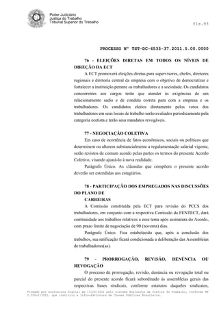 Poder Judiciário
            Justiça do Trabalho
            Tribunal Superior do Trabalho                                                     fls.93




                                            PROCESSO Nº TST-DC-6535-37.2011.5.00.0000

                                76 - ELEIÇÕES DIRETAS EM TODOS OS NÍVEIS DE
                          DIREÇÃO DA ECT
                                A ECT promoverá eleições diretas para supervisores, chefes, diretores
                          regionais e diretoria central da empresa com o objetivo de democratizar e
                          fortalecer a instituição perante os trabalhadores e a sociedade. Os candidatos
                          concorrentes aos cargos terão que atender às exigências de um
                          relacionamento sadio e de conduta correta para com a empresa e os
                          trabalhadores. Os candidatos eleitos diretamente pelos votos dos
                          trabalhadores em seus locais de trabalho serão avaliados periodicamente pela
                          categoria ecetista e terão seus mandatos revogáveis.


                                77 - NEGOCIAÇÃO COLETIVA
                                Em caso de ocorrência de fatos econômicos, sociais ou políticos que
                          determinem ou alterem substancialmente a regulamentação salarial vigente,
                          serão revistos de comum acordo pelas partes os termos do presente Acordo
                          Coletivo, visando ajustá-lo à nova realidade.
                               Parágrafo Único. As cláusulas que compõem o presente acordo
                          deverão ser estendidas aos estagiários.


                                78 - PARTICIPAÇÃO DOS EMPREGADOS NAS DISCUSSÕES
                          DO PLANO DE
                                CARREIRAS
                                A Comissão constituída pela ECT para revisão do PCCS dos
                          trabalhadores, em conjunto com a respectiva Comissão da FENTECT, dará
                          continuidade aos trabalhos relativos a esse tema após assinatura do Acordo,
                          com prazo limite de negociação de 90 (noventa) dias.
                                Parágrafo Único. Fica estabelecido que, após a conclusão dos
                          trabalhos, sua ratificação ficará condicionada a deliberação das Assembléias
                          de trabalhadores(as).


                                79    -     PRORROGAÇÃO,           REVISÃO,       DENÚNCIA          OU
                          REVOGAÇÃO
                                O processo de prorrogação, revisão, denúncia ou revogação total ou
                          parcial do presente acordo ficará subordinado às assembleias gerais das
                          respectivas bases sindicais, conforme estatutos daqueles sindicatos,
Firmado por assinatura digital em 13/10/2011 pelo sistema AssineJus da Justiça do Trabalho, conforme MP
2.200-2/2001, que instituiu a Infra-Estrutura de Chaves Públicas Brasileira.
 