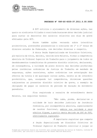 Poder Judiciário
            Justiça do Trabalho
            Tribunal Superior do Trabalho                                                     fls.95




                                            PROCESSO Nº TST-DC-6535-37.2011.5.00.0000


                          A ECT noticiou o ajuizamento de diversas ações, nas
quais os sindicatos filiados à suscitada buscaram obter decisão judicial
para sustar os descontos dos salários relativos aos dias de greve
efetuados pela ECT.
                          Houve       também      ações      versando       sobre      interditos
proibitórios, pretensões possessórias e similares em 1º e 2º Graus em
diversos estados da Federação, com decisões diversas a respeito.
                          A douta Seção Especializada em Dissídios Coletivos,
por maioria de votos, decidiu, vencido este Relator, firmar a competência
absoluta do Tribunal Superior do Trabalho para o julgamento de todos os
desdobramentos trabalhistas do presente dissídio coletivo, declarando,
em consequência, a nulidade de pleno direito das decisões proferidas
pelas instâncias ordinárias da Justiça do Trabalho em mandado de
segurança, ações cautelares, ações ordinárias com antecipação dos
efeitos da tutela e em quaisquer outras ações, exceto as de interdito
proibitório,        que,     usurpando         tal   competência,         dirimiram       questões
subjacentes ao presentes dissídio coletivo de greve, a exemplo da
obrigação de pagar os salários do período de duração do movimento
paredista.
                          Fica registrada a ressalva de entendimento deste
Relator, nos seguintes termos:
                                                     “Não cabe, porém, declarar-se a
                          nulidade de tais decisões judiciais da Instância
                          Ordinária, por incompetência absoluta, especialmente
                          de caráter funcional, embora sua validade e seus
                          efeitos fiquem, a partir desta decisão da SDC do TST,
                          efetivamente superados.
                                                     É importante registrar que compete
                          à Seção Especializada em Dissídios Coletivos do
                          Tribunal Superior do Trabalho conciliar e julgar os
Firmado por assinatura digital em 13/10/2011 pelo sistema AssineJus da Justiça do Trabalho, conforme MP
2.200-2/2001, que instituiu a Infra-Estrutura de Chaves Públicas Brasileira.
 