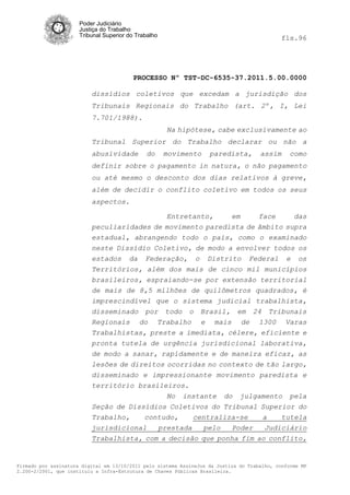 Poder Judiciário
                      Justiça do Trabalho
                      Tribunal Superior do Trabalho                                           fls.96




                                          PROCESSO Nº TST-DC-6535-37.2011.5.00.0000

                          dissídios coletivos que excedam a jurisdição dos
                          Tribunais Regionais do Trabalho (art. 2º, I, Lei
                          7.701/1988).
                                                      Na hipótese, cabe exclusivamente ao
                          Tribunal Superior do Trabalho declarar ou não a
                          abusividade         do      movimento     paredista,        assim     como
                          definir sobre o pagamento in natura, o não pagamento
                          ou até mesmo o desconto dos dias relativos à greve,
                          além de decidir o conflito coletivo em todos os seus
                          aspectos.

                                            Entretanto,     em     face     das
                          peculiaridades de movimento paredista de âmbito supra
                          estadual, abrangendo todo o país, como o examinado
                          neste Dissídio Coletivo, de modo a envolver todos os
                          estados da Federação, o Distrito Federal e os
                          Territórios, além dos mais de cinco mil municípios
                          brasileiros, espraiando-se por extensão territorial
                          de mais de 8,5 milhões de quilômetros quadrados, é
                          imprescindível que o sistema judicial trabalhista,
                          disseminado por todo o Brasil, em 24 Tribunais
                          Regionais do Trabalho e mais de 1300 Varas
                          Trabalhistas, preste a imediata, célere, eficiente e
                          pronta tutela de urgência jurisdicional laborativa,
                          de modo a sanar, rapidamente e de maneira eficaz, as
                          lesões de direitos ocorridas no contexto de tão largo,
                          disseminado e impressionante movimento paredista e
                          território brasileiros.
                                             No instante do julgamento pela
                          Seção de Dissídios Coletivos do Tribunal Superior do
                          Trabalho,    contudo,    centraliza-se     a    tutela
                          jurisdicional   prestada    pelo   Poder   Judiciário
                          Trabalhista, com a decisão que ponha fim ao conflito,


Firmado por assinatura digital em 13/10/2011 pelo sistema AssineJus da Justiça do Trabalho, conforme MP
2.200-2/2001, que instituiu a Infra-Estrutura de Chaves Públicas Brasileira.
 