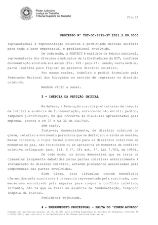 Poder Judiciário
                      Justiça do Trabalho
                      Tribunal Superior do Trabalho                                           fls.98




                                          PROCESSO Nº TST-DC-6535-37.2011.5.00.0000

supraestadual à representação coletiva e permitindo decisão unitária
para toda a base empresarial e profissional envolvida.
                  De todo modo, a FENTECT é entidade de âmbito nacional,
representante dos diversos sindicatos de trabalhadores da ECT, conforme
documentação acostada aos autos (fls. 169 – peça 23), sendo, nesta medida,
parte legítima para figurar no presente dissídio coletivo.
                  Por essas razões, indefiro o pedido formulado pela
Federação Nacional dos Advogados no sentido de ingressar no dissídio
coletivo.
                  Nenhum vício a sanar.

                          3 – INÉPCIA DA PETIÇÃO INICIAL


                  Na defesa, a Federação suscita preliminares de inépcia
da inicial e ausência de fundamentação, entendendo não existir pedido,
tampouco justificação, no que concerne às cláusulas apresentadas pela
empresa. Invoca o PN 37 e OJ 32 da SDC/TST.
                   Sem razão.
                   Trata-se, essencialmente, de dissídio coletivo de
greve, relativo a movimento paredista que se deflagrou e ainda se mantém.
Nesse contexto, o rigor formal previsto para os dissídios coletivos em
momentos de paz, não recrudesce ou se apresenta em momentos de conflito
coletivo deflagrado (art. 114, § 3º, CF; art. 8º, Lei 7.783, de 1989).
                  De todo modo, os autos demonstram que se trata de
cláusulas largamente debatidas pelas partes coletivas anteriormente à
instauração do dissídio coletivo, estando plenamente assimiladas pela
compreensão das partes envolvidas.
                   Além disso, tais cláusulas contem benefícios
oferecidos pela suscitante à categoria representada pela suscitada, como
mecanismo encontrado pela empresa para compor o conflito coletivo.
Portanto, não há que se falar em ausência de fundamentação, tampouco
inépcia da inicial.
                   Preliminar rejeitada.

                          4 – PRESSUPOSTO PROCESSUAL - FALTA DO ”COMUM ACORDO”
Firmado por assinatura digital em 13/10/2011 pelo sistema AssineJus da Justiça do Trabalho, conforme MP
2.200-2/2001, que instituiu a Infra-Estrutura de Chaves Públicas Brasileira.
 