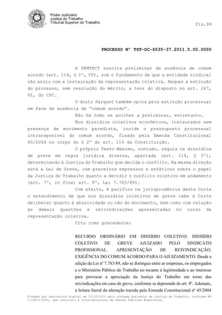 Poder Judiciário
            Justiça do Trabalho
            Tribunal Superior do Trabalho                                                     fls.99




                                            PROCESSO Nº TST-DC-6535-37.2011.5.00.0000



                   A FENTECT suscita preliminar de ausência de comum
acordo (art. 114, § 2º, CF), sob o fundamento de que a entidade sindical
não anuiu com a instauração da representação coletiva. Requer a extinção
do processo, sem resolução do mérito, a teor do disposto no art. 267,
VI, do CPC.
                  O douto Parquet também opina pela extinção processual
em face da ausência de “comum acordo”.
                  Não há como se acolher a preliminar, entretanto.
                  Nos dissídios coletivos econômicos, instaurados sem
presença de movimento paredista, incide o pressuposto processual
intransponível do comum acordo, fixado pela Emenda Constitucional
45/2004 no corpo do § 2º do art. 114 da Constituição.
                   O próprio Texto Máximo, contudo, regula os dissídios
de greve em regra jurídica diversa, apartada (art. 114, § 3º),
determinando à Justiça do Trabalho que decida o conflito. Na mesma direção
está a Lei de Greve, com preceitos expressos e enfáticos sobre o papel
da Justiça do Trabalho quanto a decidir o conflito coletivo em andamento
(art. 7º, in fine; art. 8º, Lei 7.783/89).
                   Com efeito, é pacifico na jurisprudência desta Corte
o entendimento de que nos dissídios coletivos de greve cabe à Corte
deliberar quanto à abusividade ou não do movimento, bem como com relação
às demais questões e reivindicações apresentadas no curso da
representação coletiva.
                   Cito como precedente:


                          RECURSO ORDINÁRIO EM DISSÍDIO COLETIVO. DISSÍDIO
                          COLETIVO         DE     GREVE        AJUIZADO         PELO      SINDICATO
                          PROFISSIONAL.          APRESENTAÇÃO              DE      REIVINDICAÇÃO.
                          EXIGÊNCIA DO COMUM ACORDO PARA O AJUIZAMENTO. Desde a
                          edição da Lei nº 7.783/89, não se distingue entre as empresas, os empregados
                          e o Ministério Público do Trabalho no tocante à legitimidade e ao interesse
                          para provocar a apreciação da Justiça do Trabalho em torno das
                          reivindicações em caso de greve, conforme se depreende do art. 8º. Ademais,
                          a leitura literal da alteração trazida pela Emenda Constitucional nº 45/2004
Firmado por assinatura digital em 13/10/2011 pelo sistema AssineJus da Justiça do Trabalho, conforme MP
2.200-2/2001, que instituiu a Infra-Estrutura de Chaves Públicas Brasileira.
 