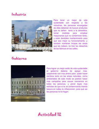 Industria
                        Para tener un mejor de vida
                        sustentable con respecto a las
                        industrias, las personas encargadas
                        de ellas deberian de buscar productos
                        que no dañen tanto a la atmosfera,
                        tomar     medidas       para   emplear
                        maquinarias que no contaminen tanto,
                        y estar dandoles mantenimiento para
                        que sea mejor su funcionamiento, y
                        tambien mantener limpias las areas
                        que las rodean, no tirar los desechos
                        de las fabricas en las calles.




Gobierno

                Para lograr un mejor estilo de vida sustentable
                el gobierno deberia de apoyar mas,
                cooperando con mas dinero para poder hacer
                cambios tanto en las areas naturales, como
                ambientales de este modo se podrian hacer
                mas campañas para causar conciencia en
                todas las personas, y poner leyes mas
                estrictas de que si te ve contaminando tirando
                basura en calles te infraccionen, para que asi
                las personas no lo hagan.




            Actividad 12
 
