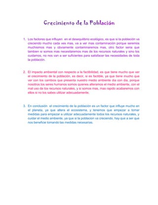 Crecimiento de la Población

1. Los factores que influyen en el desequilibrio ecológico, es que si la población va
   creciendo mucho cada ves mas, va a ver mas contaminación porque seremos
   muchisimos mas y obviamente contaminaremos mas, otro factor seria que
   tambien si somos mas necesitaremos mas de los recursos naturales y sino los
   cuidamos, no nos van a ser suficientes para satisfacer las necesidades de toda
   la población.


2. El impacto ambiental con respecto a la factibilidad, es que tiene mucho que ver
   el crecimiento de la población, es decir, si es factible, ya que tiene mucho que
   ver con los cambios que presenta nuestro medio ambiente dia con dia, porque
   nosotros los seres humanos somos quienes alteramos el medio ambiente, con el
   mal uso de los recursos naturales, y si somos mas, mas rapido acabaremos con
   ellos si no los sabes utilizar adecuadamente.



3. En conclusión el crecimiento de la población es un factor que influye mucho en
   el planeta, ya que altera el ecosistema, y tenemos que empezar a tomar
   medidas para empezar a utilizar adecuadamente todos los recursos naturales, y
   cuidar el medio ambiente, ya que si la poblacion va creciendo, hay que a ser que
   nos beneficie tomando las medidas necesarias.
 