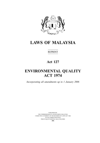 Environmental Quality 1
LAWS OF MALAYSIA
REPRINT
Act 127
ENVIRONMENTAL QUALITY
ACT 1974
Incorporating all amendments up to 1 January 2006
PUBLISHED BY
THE COMMISSIONER OF LAW REVISION, MALAYSIA
UNDER THE AUTHORITY OF THE REVISION OF LAWS ACT 1968
IN COLLABORATION WITH
PERCETAKAN NASIONAL MALAYSIA BHD
2006
 